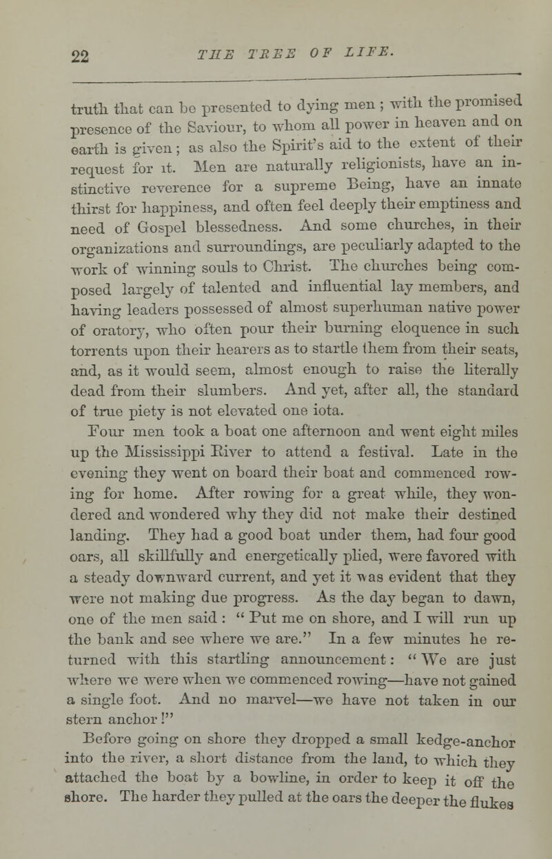 truth that can be presented to dying men ; with the promised presence of the Saviour, to whom all power in heaven and on earth is given; as also the Spirit's aid to the extent of their request for it. Men are naturally religionists, have an in- stinctive reverence for a supreme Being, have an innato thirst for happiness, and often feel deeply their emptiness and need of Gospel blessedness. And some churches, in their organizations and surroundings, are peculiarly adapted to the work of winning souls to Christ. The churches being com- posed largely of talented and influential lay members, and having leaders possessed of almost superhuman native power of oratory, who often pour their burning eloquence in sucli torrents upon their hearers as to startle (hem from their seats, and, as it would seem, almost enough to raise the literally dead from their slumbers. And yet, after all, the standard of true piety is not elevated one iota. Four men took a boat one afternoon and went eight miles up the Mississippi liiver to attend a festival. Late in the evening they went on board their boat and commenced row- ing for home. After rowing for a great while, they won- dered and wondered why they did not make their destined landing. They had a good boat under them, had four good oars, all skillfully and energetically plied, were favored with a steady downward current, and yet it was evident that they were not making due progress. As the day began to dawn, one of the men said :  Put me on shore, and I will run up the bank and see where we are. In a few minutes he re- turned with this startling announcement:  We are just where we were when we commenced rowing—have not gained a single foot. And no marvel—we have not taken in our stern anchor! Before going on shore they dropped a small kedge-anchor into the river, a sliort distance from the land, to which they attached the boat by a bowline, in order to keep it off the shore. The harder they pulled at the oars the deeper the flukes