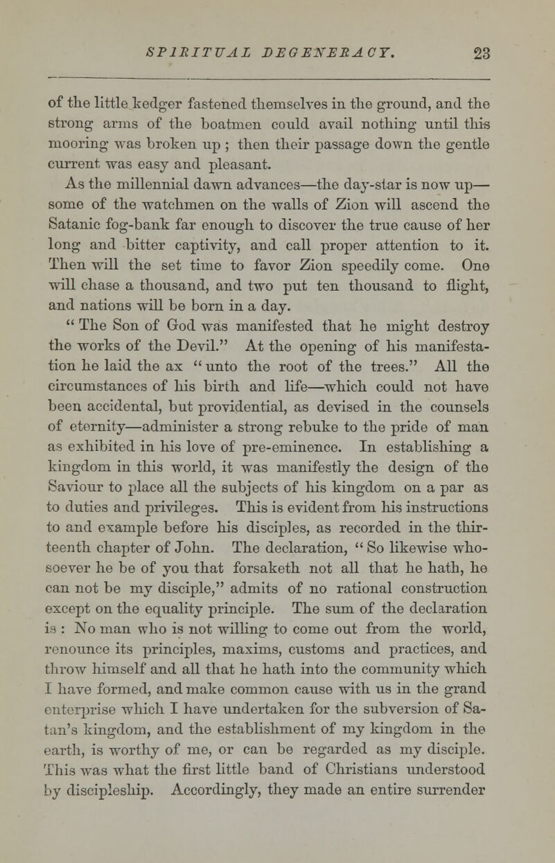 of the little kedger fastened themselves in the ground, and the strong arms of the boatmen could avail nothing until this mooring was broken up ; then their passage down the gentle current was easy and pleasant. As the millennial dawn advances—the day-star is now up— some of the watchmen on the walls of Zion will ascend the Satanic fog-bank far enough to discover the true cause of her long and bitter captivity, and call proper attention to it. Then will the set time to favor Zion speedily come. One will chase a thousand, and two put ten thousand to flight, and nations will be born in a day.  The Son of God was manifested that he might destroy the works of the Devil. At the opening of his manifesta- tion he laid the ax  unto the root of the trees. All the circumstances of his birth and life—which could not have been accidental, but providential, as devised in the counsels of eternity—administer a strong rebuke to the pride of man as exhibited in his love of pre-eminence. In establishing a kingdom in this world, it was manifestly the design of the Saviour to place all the subjects of his kingdom on a par as to duties and privileges. This is evident from his instructions to and example before his disciples, as recorded in the thir- teenth chapter of John. The declaration,  So likewise who- soever he be of you that forsaketh not all that he hath, he can not be my disciple, admits of no rational construction except on the equality principle. The sum of the declaration is : No man who is not willing to come out from the world, renounce its principles, maxims, customs and practices, and throw himself and all that he hath into the community which I have formed, and make common cause with us in the grand enterprise which I have undertaken for the subversion of Sa- tan's kingdom, and the establishment of my kingdom in the earth, is worthy of me, or can be regarded as my disciple. This was what the first little band of Christians understood by discipleship. Accordingly, they made an entire surrender
