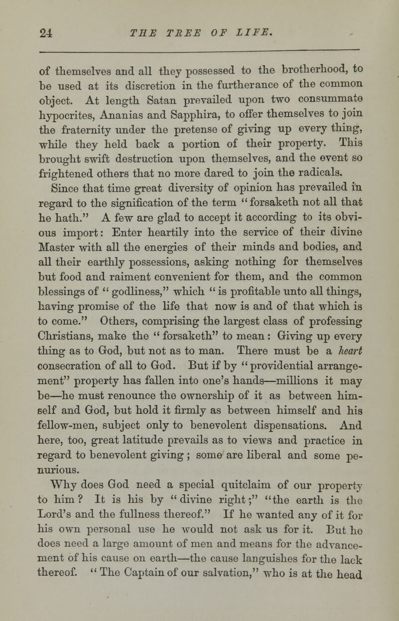 of themselves and all they possessed to the brotherhood, to be used at its discretion in the furtherance of the common object. At length Satan prevailed upon two consummate hypocrites, Ananias and Sapphira, to offer themselves to join the fraternity under the pretense of giving up every thing, while they held back a portion of their property. This brought swift destruction upon themselves, and the event so frightened others that no more dared to join the radicals. Since that time great diversity of opinion has prevailed in regard to the signification of the term forsaketh not all that he hath. A few are glad to accept it according to its obvi- ous import: Enter heartily into the service of their divine Master with all the energies of their minds and bodies, and all their earthly possessions, asking nothing for themselves but food and raiment convenient for them, and the common blessings of  godliness, which  is profitable unto all things, having promise of the life that now is and of that which is to come. Others, comprising the largest class of professing Christians, make the  forsaketh to mean: Giving up every thing as to God, but not as to man. There must be a heart consecration of all to God. But if by providential arrange- ment property has fallen into one's hands—millions it may be—he must renounce the ownership of it as between him- self and God, but hold it firmly as between himself and his fellow-men, subject only to benevolent dispensations. And here, too, great latitude prevails as to views and practice in regard to benevolent giving ; some are liberal and some pe- nurious. Why does God need a special quitclaim of our property to him? It is his by divine right; the earth is the Lord's and the fullness thereof. If he wanted any of it for his own personal use he would not ask us for it. But ho does need a large amount of men and means for the advance- ment of his cause on earth—the cause languishes for the lack thereof.  The Captain of our salvation, who is at the head