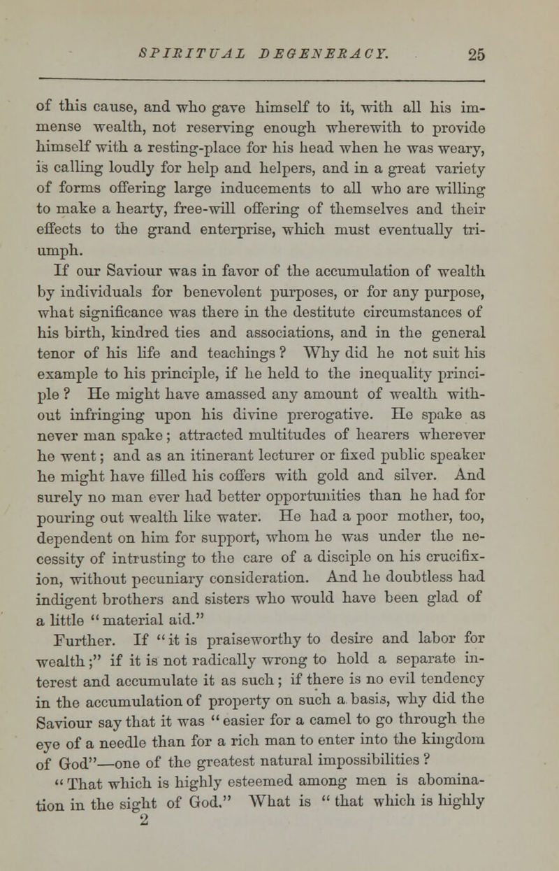 of this cause, and who gave himself to it, with all his im- mense wealth, not reserving enough wherewith to provide himself with a resting-place for his head when he was weary, is calling loudly for help and helpers, and in a great variety of forms offering large inducements to all who are willing to make a hearty, free-will offering of themselves and their effects to the grand enterprise, which must eventually tri- umph. If our Saviour was in favor of the accumulation of wealth by individuals for benevolent purposes, or for any purpose, what significance was there in the destitute circumstances of his birth, kindred ties and associations, and in the general tenor of his life and teachings ? Why did he not suit his example to his principle, if he held to the inequality princi- ple ? He might have amassed any amount of wealth with- out infringing upon his divine prerogative. He spake as never man spake; attracted multitudes of hearers wherever he went; and as an itinerant lecturer or fixed public speaker he might have filled his coffers with gold and silver. And surely no man ever had better opportunities than he had for pouring out wealth like water. He had a poor mother, too, dependent on him for support, whom he was under the ne- cessity of intrusting to the care of a disciple on his crucifix- ion, without pecuniary consideration. And he doubtless had indigent brothers and sisters who would have been glad of a little  material aid. Further. If  it is praiseworthy to desire and labor for wealth; if it is not radically wrong to hold a separate in- terest and accumulate it as such; if there is no evil tendency in the accumulation of property on such a. basis, why did the Saviour say that it was  easier for a camel to go through the eye of a needle than for a rich man to enter into the kingdom of God—one of the greatest natural impossibilities ?  That which is highly esteemed among men is abomina- tion in the sight of God. What is  that which is highly 2