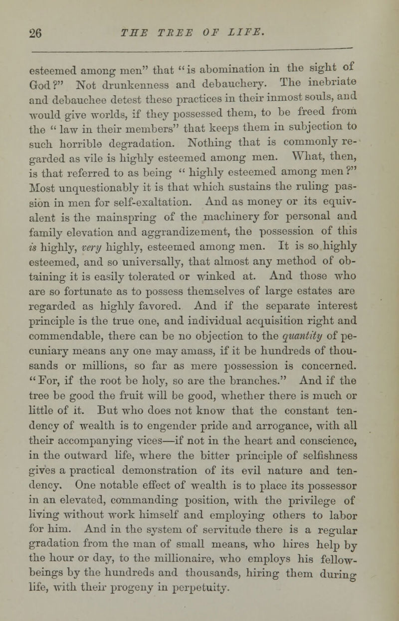 esteemed among men that is abomination in the sight of God? Not drunkenness and debauchery. The inebriate and debauchee detest these practices in their inmost souls, and would give worlds, if they possessed them, to be freed from the  law in their members that keeps them in subjection to such horrible degradation. Nothing that is commonly re- garded as vile is highly esteemed among men. What, then, is that referred to as being  highly esteemed among men? Most unquestionably it is that which sustains the ruling pas- sion in men for self-exaltation. And as money or its equiv- alent is the mainspring of the machinery for personal and family elevation and aggrandizement, the possession of this is highly, very highly, esteemed among men. It is so highly esteemed, and so universally, that almost any method of ob- taining it is easily tolerated or winked at. And those who are so fortunate as to possess themselves of large estates are regarded as highly favored. And if the separate interest principle is the true one, and individual acquisition right and commendable, there can be no objection to the quantity of pe- cuniary means any one may amass, if it be hundreds of thou- sands or millions, so far as mere possession is concerned.  For, if the root be holy, so are the branches. And if the tree be good the fruit will be good, whether there is much or little of it. But who does not know that the constant ten- dency of wealth is to engender pride and arrogance, with all their accompanying vices—if not in the heart and conscience, in the outward life, where the bitter principle of selfishness gives a practical demonstration of its evil nature and ten- dency. One notable effect of wealth is to place its possessor in an elevated, commanding position, with the privilege of living without work himself and employing others to labor for him. And in the system of servitude there is a regular gradation from the man of small means, who hires help by the hour or day, to the millionaire, who employs his fellow- beings by the hundreds and thousands, hiring them during life, with their progeny in perpetuity.