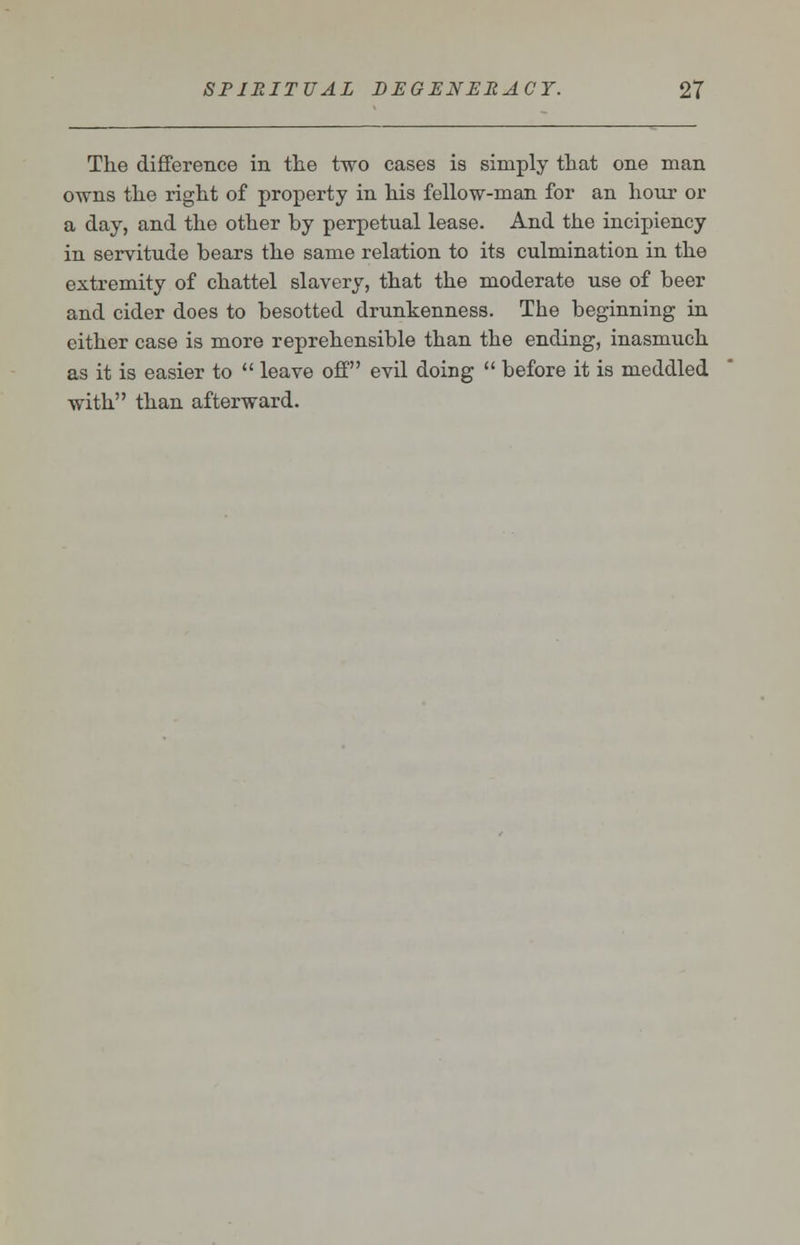 The difference in the two cases is simply that one man owns the right of property in his fellow-man for an hour or a day, and the other by perpetual lease. And the incipiency in servitude bears the same relation to its culmination in the extremity of chattel slavery, that the moderate use of beer and cider does to besotted drunkenness. The beginning in either case is more reprehensible than the ending, inasmuch as it is easier to  leave off evil doing  before it is meddled with than afterward.