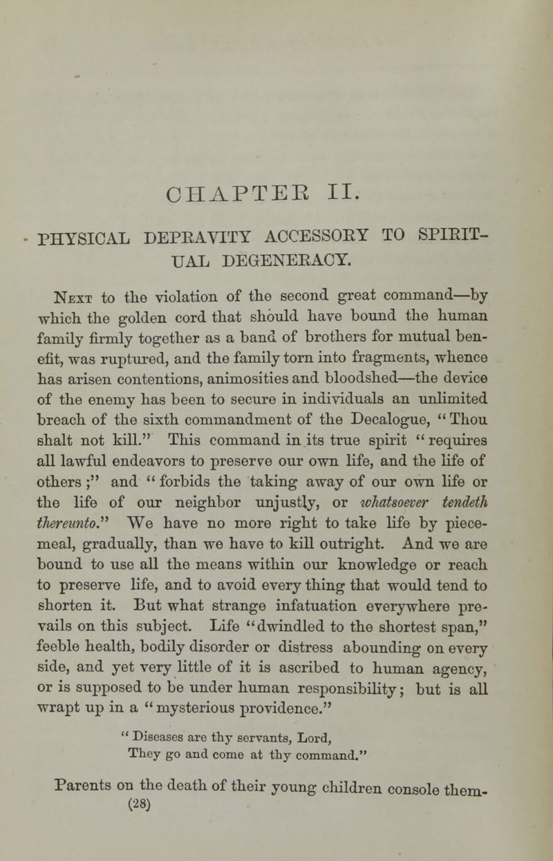 CHAPTER II. PHYSICAL DEPRAVITY ACCESSOEY TO SPIRIT- UAL DEGENERACY. Next to the violation of the second great command—by which the golden cord that should have bound the human family firmly together as a band of brothers for mutual ben- efit, was ruptured, and the family torn into fragments, whence has arisen contentions, animosities and bloodshed—the device of the enemy has been to secure in individuals an unlimited breach of the sixth commandment of the Decalogue,  Thou shalt not kill. This command in its true spirit  requires all lawful endeavors to preserve our own life, and the life of others ; and  forbids the taking away of our own life or the life of our neighbor unjustly, or whatsoever tendeth thereunto We have no more right to take life by piece- meal, gradually, than we have to kill outright. And we are bound to use all the means within our knowledge or reach to preserve life, and to avoid every thing that would tend to shorten it. But what strange infatuation everywhere pre- vails on this subject. Life dwindled to the shortest span, feeble health, bodily disorder or distress abounding on every side, and yet very little of it is ascribed to human agency, or is supposed to be under human responsibility; but is all wrapt up in a  mysterious providence.  Diseases are thy servants, Lord, They go and come at thy command. Parents on the death of their young children console them-