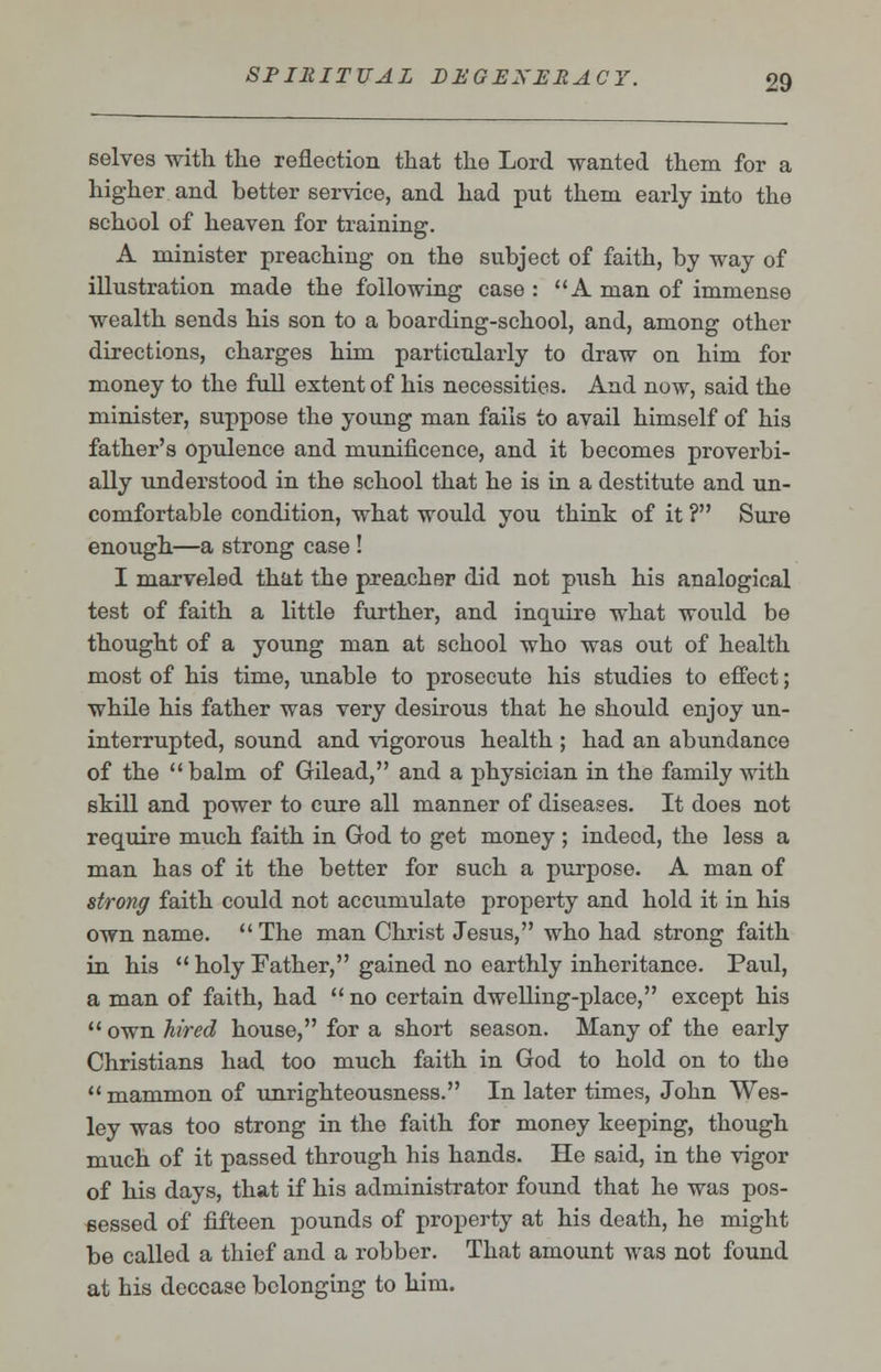 selves with the reflection that the Lord wanted them for a higher and better service, and had put them early into the school of heaven for training. A minister preaching on the subject of faith, by way of illustration made the following case : A man of immense wealth sends his son to a boarding-school, and, among other directions, charges him particularly to draw on him for money to the full extent of his necessities. And now, said the minister, suppose the young man fails to avail himself of his father's opulence and munificence, and it becomes proverbi- ally understood in the school that he is in a destitute and un- comfortable condition, what would you think of it ? Sure enough—a strong case ! I marveled that the preacher did not push his analogical test of faith a little further, and inquire what would be thought of a young man at school who was out of health most of his time, tmable to prosecute his studies to effect; while his father was very desirous that he should enjoy un- interrupted, sound and vigorous health ; had an abundance of the balm of Gilead, and a physician in the family with skill and power to cure all manner of diseases. It does not require much faith in God to get money ; indeed, the less a man has of it the better for such a purpose. A man of strong faith could not accumulate property and hold it in his own name. The man Christ Jesus, who had strong faith in his  holy Father, gained no earthly inheritance. Paul, a man of faith, had  no certain dwelling-place, except his  own hired house, for a short season. Many of the early Christians had too much faith in God to hold on to the mammon of unrighteousness. In later times, John Wes- ley was too strong in the faith for money keeping, though much of it passed through his hands. He said, in the vigor of his days, that if his administrator found that he was pos- sessed of fifteen pounds of property at his death, he might be called a thief and a robber. That amount was not found at his decease belonging to him.