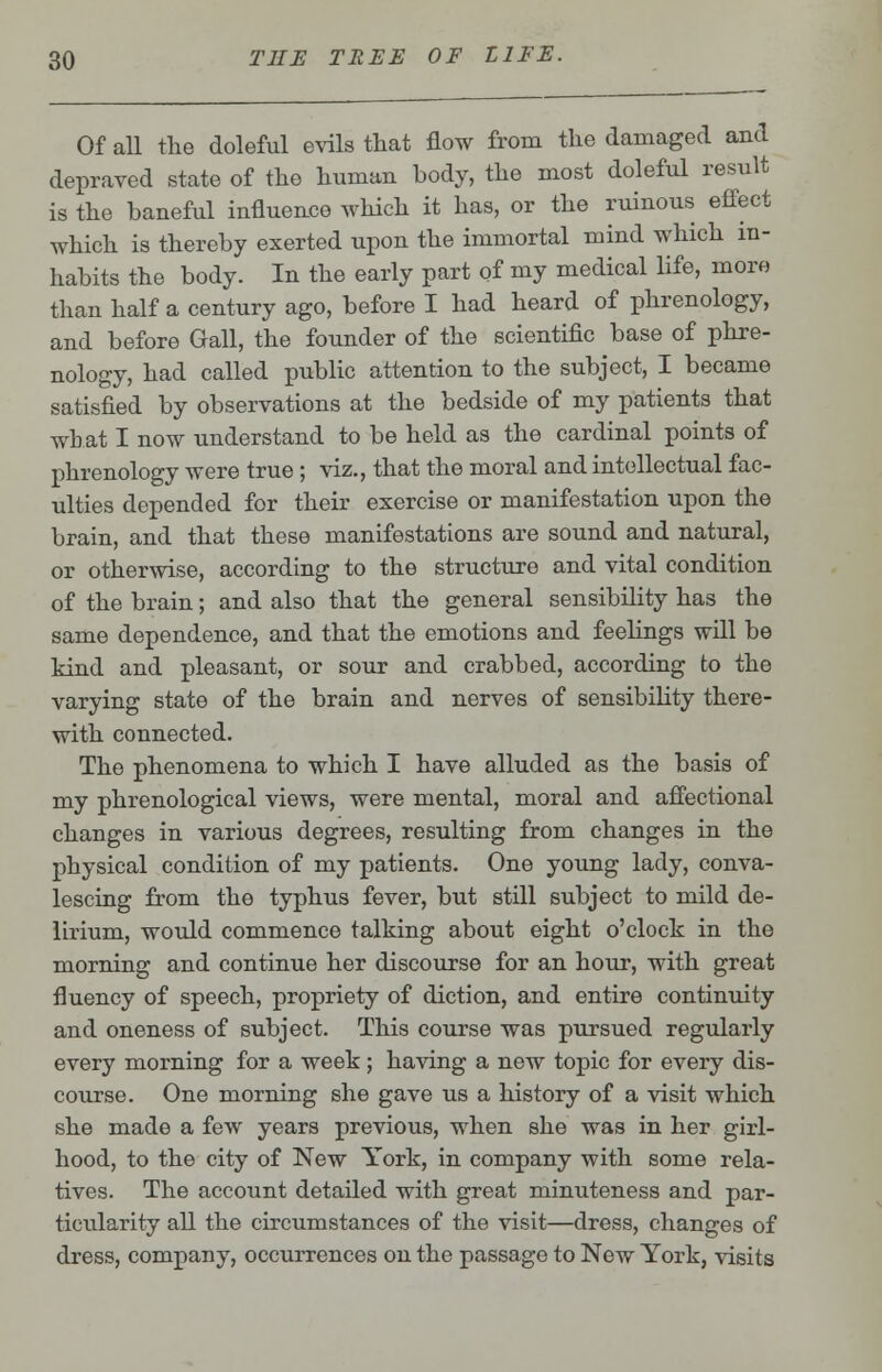 Of all the doleful evils that flow from the damaged and depraved state of the human body, the most doleful result is the baneful influence which it has, or the ruinous effect which is thereby exerted upon the immortal mind which in- habits the body. In the early part of my medical life, more than half a century ago, before I had heard of phrenology, and before Gall, the founder of the scientific base of phre- nology, had called public attention to the subject, I became satisfied by observations at the bedside of my patients that what I now understand to be held as the cardinal points of phrenology were true; viz., that the moral and intellectual fac- ulties depended for their exercise or manifestation upon the brain, and that these manifestations are sound and natural, or otherwise, according to the structure and vital condition of the brain; and also that the general sensibility has the same dependence, and that the emotions and feelings will be kind and pleasant, or sour and crabbed, according to the varying state of the brain and nerves of sensibility there- with connected. The phenomena to which I have alluded as the basis of my phrenological views, were mental, moral and affectional changes in various degrees, resulting from changes in the physical condition of my patients. One young lady, conva- lescing from the typhus fever, but still subject to mild de- lirium, would commence talking about eight o'clock in the morning and continue her discourse for an hour, with great fluency of speech, propriety of diction, and entire continuity and oneness of subject. This course was pursued regularly every morning for a week ; having a new topic for every dis- course. One morning she gave us a history of a visit which she made a few years previous, when she was in her girl- hood, to the city of New York, in company with some rela- tives. The account detailed with great minuteness and par- ticularity all the circumstances of the visit—dress, changes of dress, company, occurrences on the passage to New York, visits