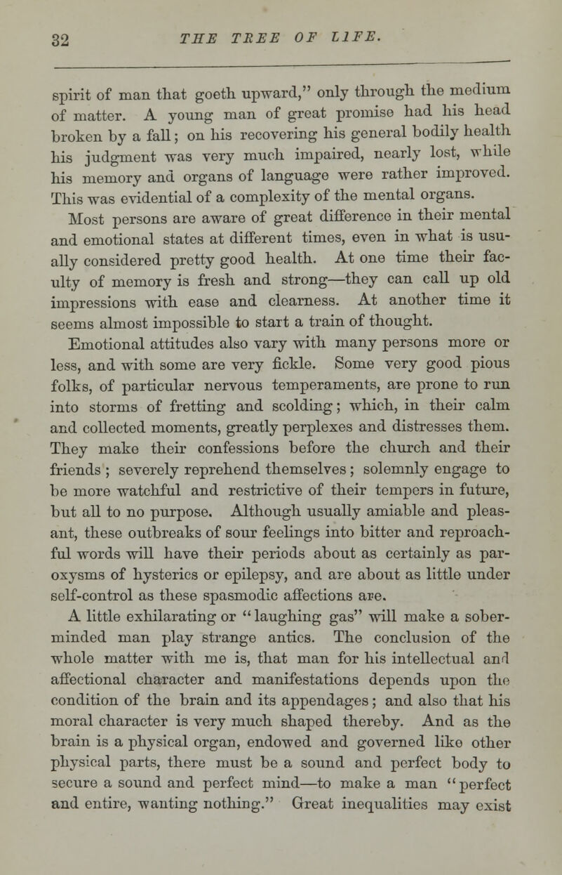 spirit of man that goeth upward, only through the medium of matter. A young man of great promise had his head broken by a fall; on his recovering his general bodily health his judgment was very much impaired, nearly lost, while his memory and organs of language were rather improved. This was evidential of a complexity of the mental organs. Most persons are aware of great difference in their mental and emotional states at different times, even in what is usu- ally considered pretty good health. At one time their fac- ulty of memory is fresh and strong—they can call up old impressions with ease and clearness. At another time it seems almost impossible to start a train of thought. Emotional attitudes also vary with many persons more or less, and with some are very fickle. Some very good pious folks, of particular nervous temperaments, are prone to run into storms of fretting and scolding; which, in their calm and collected moments, greatly perplexes and distresses them. They make their confessions before the church and their friends ; severely reprehend themselves ; solemnly engage to be more watchful and restrictive of their tempers in future, but all to no purpose. Although usually amiable and pleas- ant, these outbreaks of sour feelings into bitter and reproach- ful words will have their periods about as certainly as par- oxysms of hysterics or epilepsy, and are about as little under self-control as these spasmodic affections are. A little exhilarating or  laughing gas will make a sober- minded man play strange antics. The conclusion of the whole matter with me is, that man for his intellectual and affectional character and manifestations depends upon the condition of the brain and its appendages; and also that his moral character is very much shaped thereby. And as the brain is a physical organ, endowed and governed like other physical parts, there must be a sound and perfect body to secure a sound and perfect mind—to make a man perfect and entire, wanting nothing. Great inequalities may exist