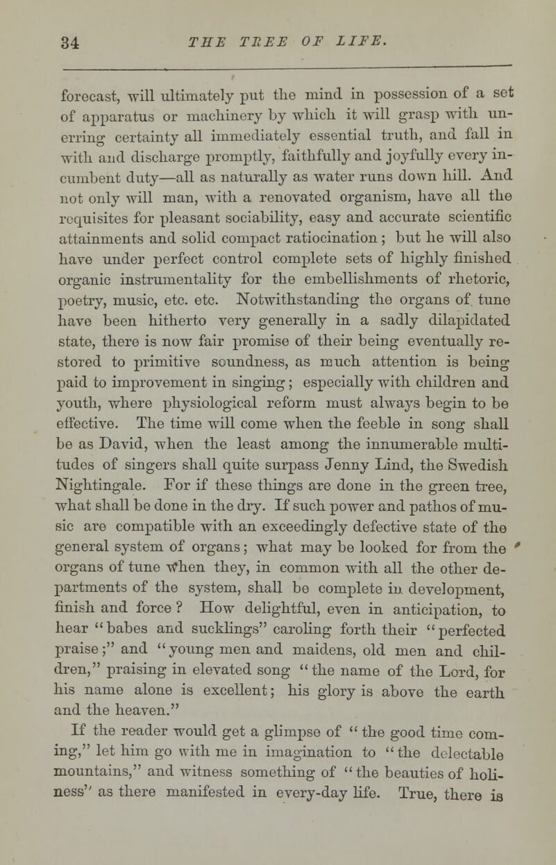 forecast, will ultimately put the mind in possession of a set of apparatus or machinery by which it will grasp with un- erring certainty all immediately essential truth, and fall in with and discharge promptly, faithfully and joyfully every in- cumbent duty—all as naturally as water runs down hill. And not only will man, with a renovated organism, have all the requisites for pleasant sociability, easy and accurate scientific attainments and solid compact ratiocination; but he will also have under perfect control complete sets of highly finished organic instrumentality for the embellishments of rhetoric, poetry, music, etc. etc. Notwithstanding the organs of tune have been hitherto very generally in a sadly dilapidated state, there is now fair promise of their being eventually re- stored to primitive soundness, as much attention is being paid to improvement in singing; especially with children and youth, where physiological reform must always begin to be effective. The time will come when the feeble in song shall be as David, when the least among the innumerable multi- tudes of singers shall quite surpass Jenny Lind, the Swedish Nightingale. For if these things are done in the green tree, what shall be done in the dry. If such power and pathos of mu- sic are compatible with an exceedingly defective state of the general system of organs; what may be looked for from the ' organs of tune when they, in common with all the other de- partments of the system, shall be complete in development, finish and force ? How delightful, even in anticipation, to hear babes and sucklings caroling forth their perfected praise; and  young men and maidens, old men and chil- dren, praising in elevated song the name of the Lord, for his name alone is excellent; his glory is above the earth and the heaven. If the reader would get a glimpse of  the good time com- ing, let him go with me in imagination to the delectable mountains, and witness something of  the beauties of holi- ness as there manifested in every-day life. True, there is