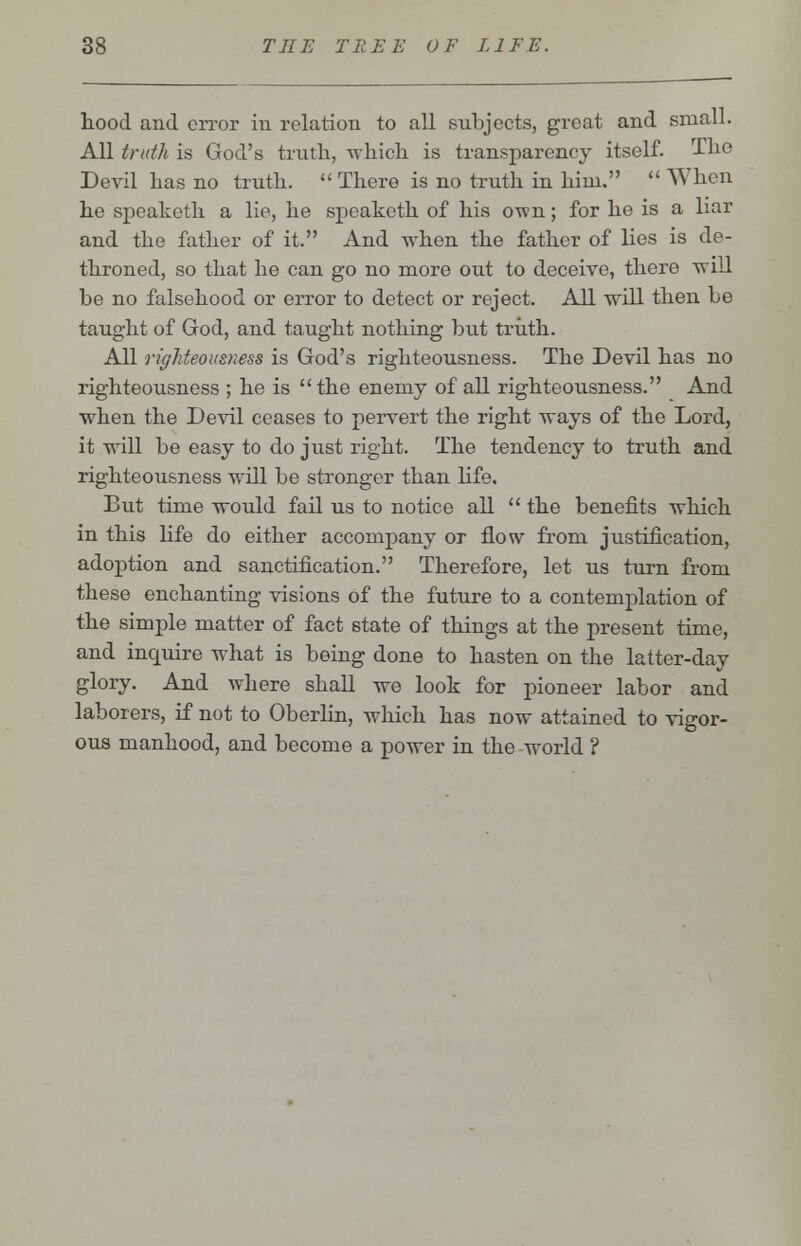 hood and error in relation to all subjects, great and small. All truth is God's truth, which is transparency itself. The Devil has no truth.  There is no truth in him.  When he speaketh a lie, he speaketh of his own; for he is a liar and the father of it. And when the father of lies is de- throned, so that he can go no more out to deceive, there will be no falsehood or error to detect or reject. All will then be taught of God, and taught nothing but truth. All righteousness is God's righteousness. The Devil has no righteousness ; he is  the enemy of all righteousness. And when the Devil ceases to pervert the right ways of the Lord, it will be easy to do just right. The tendency to truth and righteousness will be stronger than life. But time would fail us to notice all  the benefits which in this life do either accompany or flow from justification, adoption and sanctification. Therefore, let us turn from these enchanting visions of the future to a contemplation of the simple matter of fact state of things at the present time, and inquire what is being done to hasten on the latter-day glory. And where shall we look for pioneer labor and laborers, if not to Oberlin, which has now attained to vigor- ous manhood, and become a power in the world ?