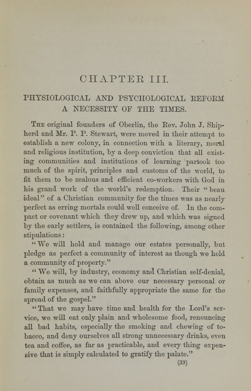 CHAPTER III. PHYSIOLOGICAL AND PSYCHOLOGICAL KEFOKM A NECESSITY OE THE TIMES. The original founders of Oberlin, the Eev. John J. Ship- herd and Mr. P. P. Stewart, were moved in their attempt to establish a new colony, in connection with a literary, moral and religious institution, by a deep conviction that all exist- ing communities and institutions of learning partook too much of the spirit, principles and customs of the world, to fit them to be zealous and efficient co-workers with God in his grand work of the world's redemption. Their  beau ideal of a Christian community for the times was as nearly perfect as erring mortals could well conceive of. In the com- pact or covenant which they drew up, and which was signed by the early settlers, is contained the following, among other stipulations: We will hold and manage our estates personally, but pledge as perfect a community of interest as though we held a community of property.  We will, by industry, economy and Christian self-denial, obtain as much as we can above our necessary personal or family expenses, and faithfully appropriate the same for the spread of the gospel.  That we may have time and health for the Lord's ser- vice, we will eat only plain and wholesome food, renouncing all bad habits, especially the smoking and chewing of to- bacco, and deny ourselves all strong unnecessary drinks, even tea and coffee, as far as practicable, and every thing expen- sive that is simply calculated to gratify the palate.