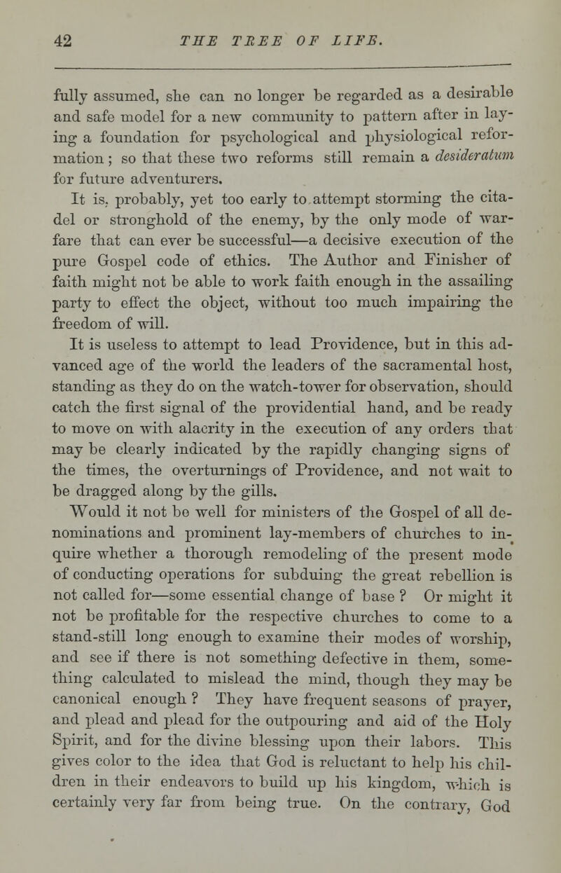 fully assumed, she can no longer be regarded as a desirable and safe model for a new community to pattern after in lay- ing a foundation for psychological and physiological refor- mation ; so that these two reforms still remain a desideratum for future adventurers. It is, probably, yet too early to attempt storming the cita- del or stronghold of the enemy, by the only mode of war- fare that can ever be successful—a decisive execution of the pure Gospel code of ethics. The Author and Finisher of faith might not be able to work faith enough in the assailing party to effect the object, without too much impairing the freedom of will. It is useless to attempt to lead Providence, but in this ad- vanced age of the world the leaders of the sacramental host, standing as they do on the watch-tower for observation, should catch the first signal of the providential hand, and be ready to move on with alacrity in the execution of any orders that may be clearly indicated by the rapidly changing signs of the times, the overturnings of Providence, and not wait to be dragged along by the gills. Would it not be well for ministers of the Gospel of all de- nominations and prominent lay-members of churches to in- quire whether a thorough remodeling of the present mode of conducting operations for subduing the great rebellion is not called for—some essential change of base ? Or might it not be profitable for the respective churches to come to a stand-still long enough to examine their modes of worship, and see if there is not something defective in them, some- thing calculated to mislead the mind, though they may be canonical enough ? They have frequent seasons of prayer, and plead and plead for the outpouring and aid of the Holy Spirit, and for the divine blessing upon their labors. This gives color to the idea that God is reluctant to help his chil- dren in their endeavors to build up his kingdom, which is certainly very far from being true. On the contrary, God