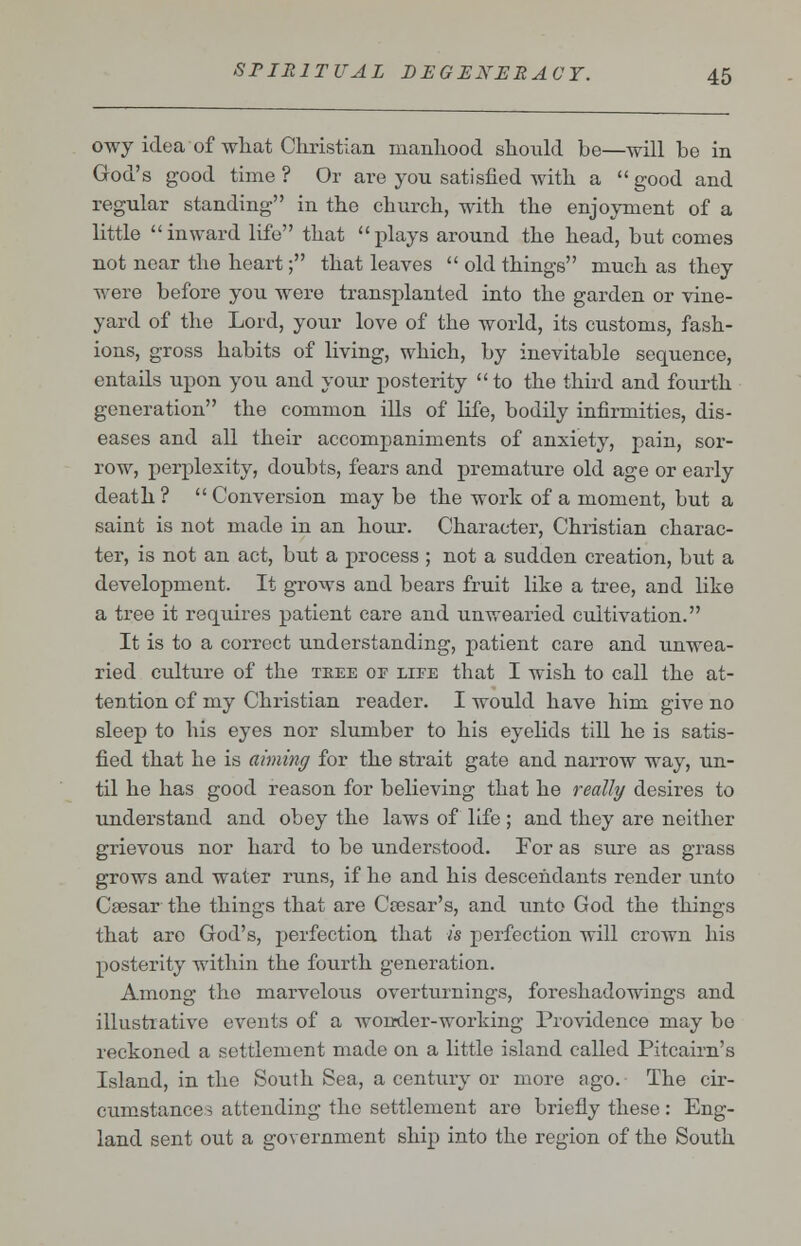 owy idea of what Christian manhood should be—will be in God's good time ? Or are you satisfied with a  good and regular standing in the church, with the enjoyment of a little inward life that plays around the head, but comes not near the heart; that leaves  old things much as they were before you were transplanted into the garden or vine- yard of the Lord, your love of the world, its customs, fash- ions, gross habits of living, which, by inevitable sequence, entails upon you and your posterity  to the third and fourth generation the common ills of life, bodily infirmities, dis- eases and all their accompaniments of anxiety, pain, sor- row, perplexity, doubts, fears and premature old age or early death ?  Conversion may be the work of a moment, but a saint is not made in an hour. Character, Christian charac- ter, is not an act, but a process ; not a sudden creation, but a development. It grows and bears fruit like a tree, and like a tree it requires patient care and unwearied cultivation. It is to a correct understanding, patient care and unwea- ried culture of the tree or life that I wish to call the at- tention of my Christian reader. I would have him give no sleep to his eyes nor slumber to his eyelids till he is satis- fied that he is aiming for the strait gate and narrow way, un- til he has good reason for believing that he really desires to understand and obey the laws of life; and they are neither grievous nor hard to be understood. For as sure as grass grows and water runs, if he and his descendants render unto Caesar the things that are Ceesar's, and unto God the things that aro God's, perfection that M perfection will crown his posterity within the fourth generation. Among the marvelous overturnings, foreshadowings and illustrative events of a wonder-working Providence may be reckoned a settlement made on a little island called Pitcairn's Island, in the South Sea, a century or more ago. The cir- cumstance? attending the settlement are briefly these: Eng- land sent out a government ship into the region of the South