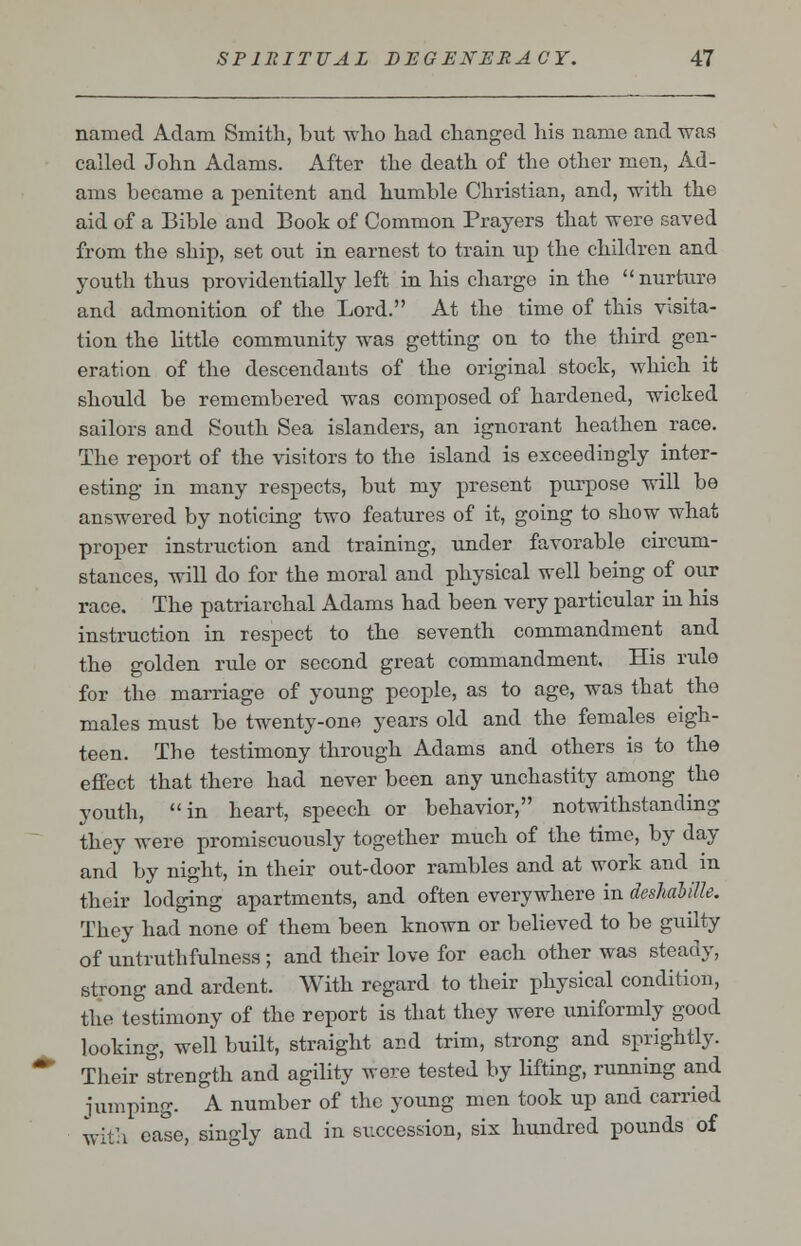 named Adam Smith, but who had changed his name and was called John Adams. After the death of the other men, Ad- ams became a penitent and humble Christian, and, -with the aid of a Bible and Book of Common Prayers that were saved from the ship, set out in earnest to train up the children and youth thus providentially left in his charge in the nurture and admonition of the Lord. At the time of this visita- tion the little community was getting on to the third gen- eration of the descendants of the original stock, which it should be remembered was composed of hardened, wicked sailors and South Sea islanders, an ignorant heathen race. The report of the visitors to the island is exceedingly inter- esting in many respects, but my present purpose will be answered by noticing two features of it, going to show what proper instruction and training, under favorable circum- stances, will do for the moral and physical well being of our race. The patriarchal Adams had been very particular in his instruction in respect to the seventh commandment and the golden rule or second great commandment. His rule for the marriage of young people, as to age, was that the males must be twenty-one years old and the females eigh- teen. The testimony through Adams and others is to the effect that there had never been any unchastity among the youth, in heart, speech or behavior, notwithstanding they were promiscuously together much of the time, by day and by night, in their out-door rambles and at work and in their lodging apartments, and often everywhere in deshabille. They had none of them been known or believed to be guilty of untruthfulness ; and their love for each other was steady, strong and ardent. With regard to their physical condition, the testimony of the report is that they were uniformly good looking, well built, straight and trim, strong and sprightly. Their strength and agility were tested by lifting, running and jumping. A number of the young men took up and carried with ease, singly and in succession, six hundred pounds of