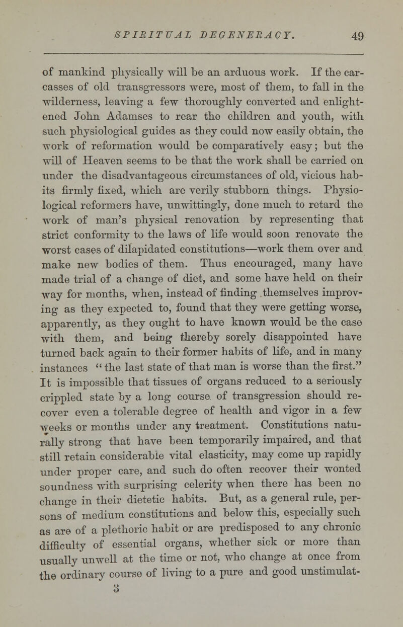 of mankind physically will be an arduous work. If the car- casses of old transgressors were, most of tliem, to fall in the wilderness, leaving a few thoroughly converted and enlight- ened John Adamses to rear the children and youth, with such physiological guides as they could now easily obtain, the work of reformation would be comparatively easy; but the will of Heaven seems to be that the work shall be carried on under the disadvantageous circumstances of old, vicious hab- its firmly fixed, which are verily stubborn things. Physio- logical reformers have, unwittingly, done much to retard the work of man's physical renovation by representing that strict conformity to the laws of life would soon renovate the worst cases of dilapidated constitutions—work them over and make new bodies of them. Thus encouraged, many have made trial of a change of diet, and some have held on their way for months, when, instead of finding themselves improv- ing as they expected to, found that they were getting worse, apparently, as they ought to have known would be the case with them, and being thereby sorely disappointed have turned back again to their former habits of life, and in many instances  the last state of that man is worse than the first. It is impossible that tissues of organs reduced to a seriously crippled state by a long course, of transgression should re- cover even a tolerable degree of health and vigor in a few weeks or months under any treatment. Constitutions natu- rally strong that have been temporarily impaired, and that still retain considerable vital elasticity, may come up rapidly under proper care, and such do often recover their wonted soundness with surprising celerity when there has been no change in their dietetic habits. But, as a general rule, per- sons of medium constitutions and below this, especially such as are of a plethoric habit or are predisposed to any chronic difficulty of essential organs, whether sick or more than usually unwell at the time or not, who change at once from the ordinary course of living to a pure and good unstimulat-