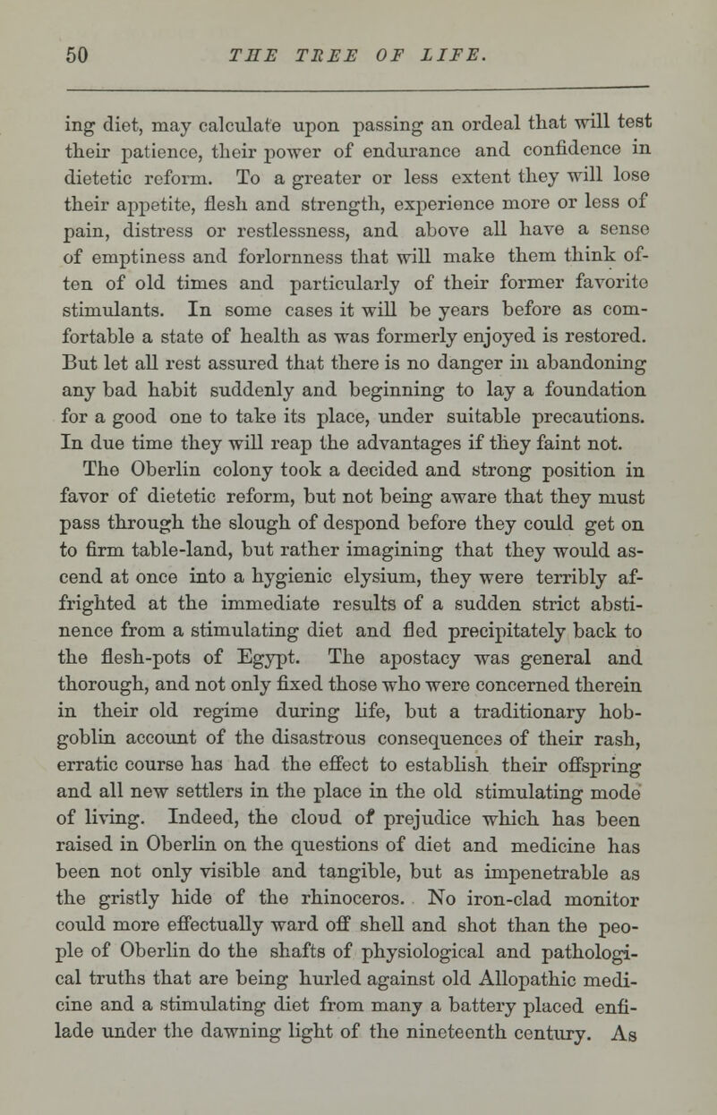 ing diet, may calculate upon passing an ordeal that will test their patience, their power of endurance and confidence in dietetic reform. To a greater or less extent they will lose their appetite, flesh and strength, experience more or less of pain, distress or restlessness, and above all have a sense of emptiness and forlornness that will make them think of- ten of old times and particularly of their former favorite stimulants. In some cases it will be years before as com- fortable a state of health as was formerly enjoyed is restored. But let all rest assured that there is no danger in, abandoning any bad habit suddenly and beginning to lay a foundation for a good one to take its place, under suitable precautions. In due time they will reap the advantages if they faint not. The Oberlin colony took a decided and strong position in favor of dietetic reform, but not being aware that they must pass through the slough of despond before they could get on to firm table-land, but rather imagining that they would as- cend at once into a hygienic elysium, they were terribly af- frighted at the immediate results of a sudden strict absti- nence from a stimulating diet and fled precipitately back to the flesh-pots of Egypt. The apostacy was general and thorough, and not only fixed those who were concerned therein in their old regime during life, but a traditionary hob- goblin account of the disastrous consequences of their rash, erratic course has had the effect to establish their offspring and all new settlers in the place in the old stimulating mode of living. Indeed, the cloud of prejudice which has been raised in Oberlin on the questions of diet and medicine has been not only visible and tangible, but as impenetrable as the gristly hide of the rhinoceros. No iron-clad monitor could more effectually ward off shell and shot than the peo- ple of Oberlin do the shafts of physiological and pathologi- cal truths that are being hurled against old Allopathic medi- cine and a stimulating diet from many a battery placed enfi- lade under the dawning light of the nineteenth century. As