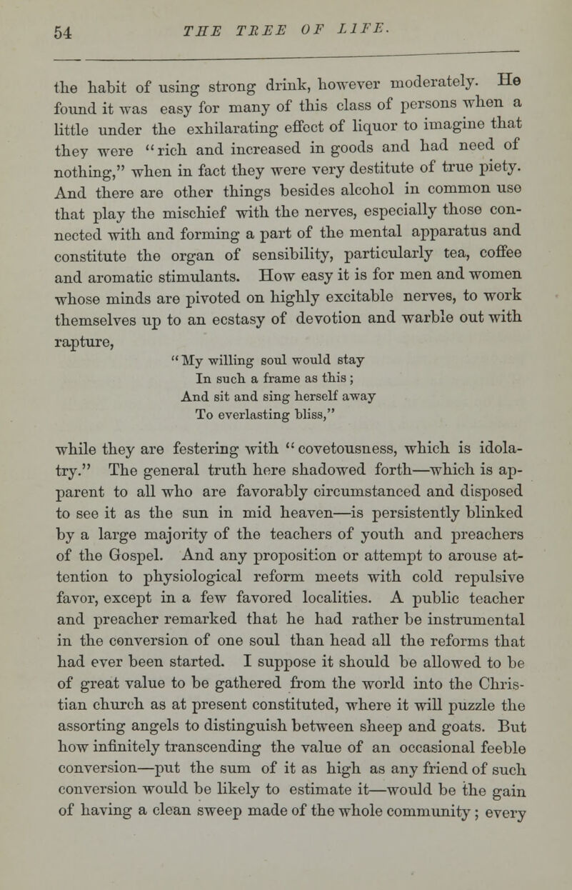 the habit of using strong drink, however moderately. He found it was easy for many of this class of persons when a little under the exhilarating effect of liquor to imagine that they were rich and increased in goods and had need of nothing, when in fact they were very destitute of true piety. And there are other things besides alcohol in common use that play the mischief with the nerves, especially those con- nected with and forming a part of the mental apparatus and constitute the organ of sensibility, particularly tea, coffee and aromatic stimulants. How easy it is for men and women whose minds are pivoted on highly excitable nerves, to work themselves up to an ecstasy of devotion and warble out with rapture,  My willing soul would stay In such a frame as this ; And sit and sing herself away To everlasting bliss, while they are festering with  covetousness, which is idola- try. The general truth here shadowed forth—which is ap- parent to all who are favorably circumstanced and disposed to see it as the sun in mid heaven—is persistently blinked by a large majority of the teachers of youth and preachers of the Gospel. And any proposition or attempt to arouse at- tention to physiological reform meets with cold repulsive favor, except in a few favored localities. A public teacher and preacher remarked that he had rather be instrumental in the conversion of one soul than head all the reforms that had ever been started. I suppose it should be allowed to be of great value to be gathered from the world into the Chris- tian church as at present constituted, where it will puzzle the assorting angels to distinguish between sheep and goats. But how infinitely transcending the value of an occasional feeble conversion—put the sum of it as high as any friend of such conversion would be likely to estimate it—would be the gain of having a clean sweep made of the whole community; every