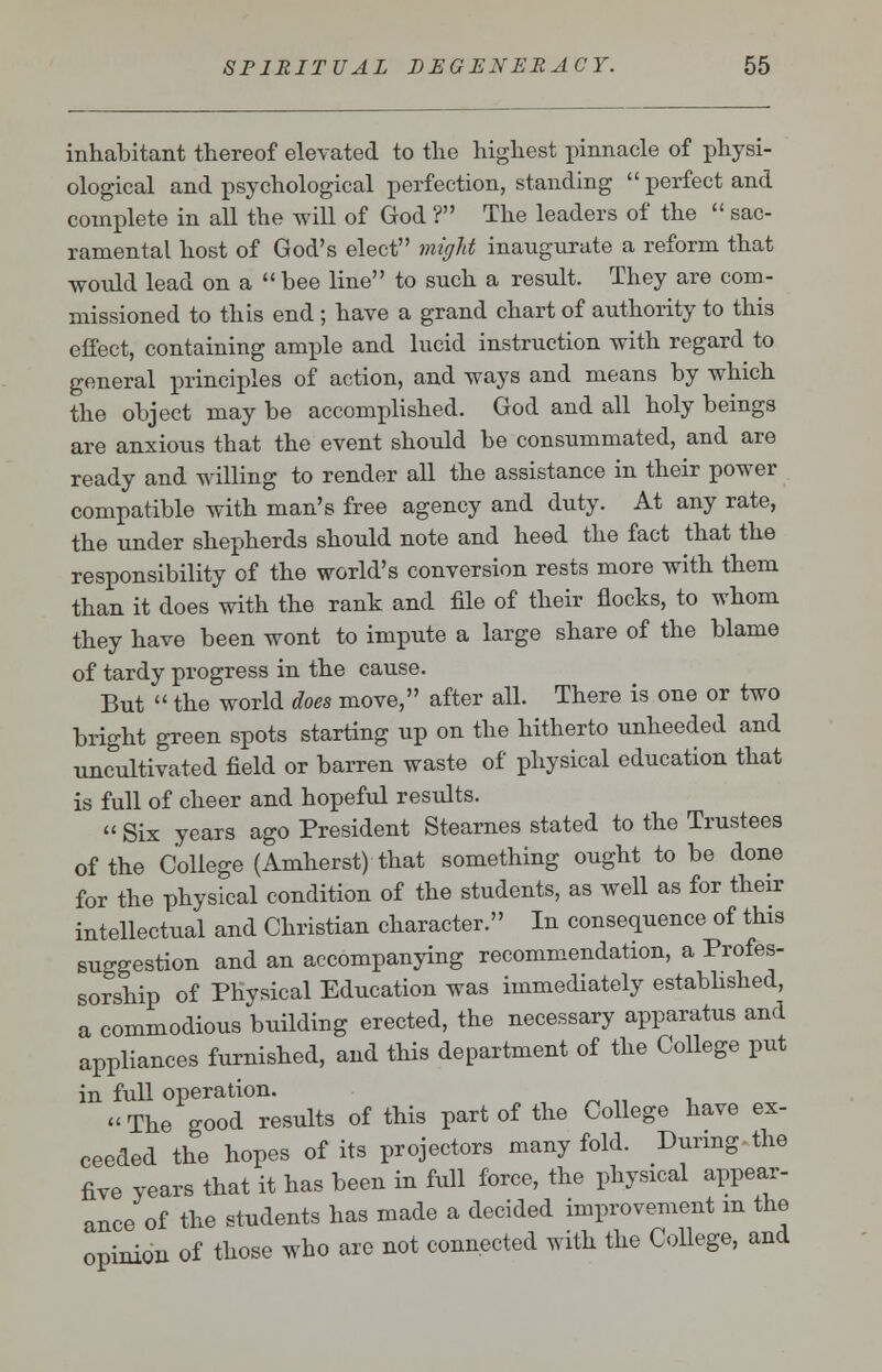 inhabitant thereof elevated to the highest pinnacle of physi- ological and psychological perfection, standing perfect and complete in all the will of God ? The leaders of the  sac- ramental host of God's elect might inaugurate a reform that would lead on a  bee line to such a result. They are com- missioned to this end ; have a grand chart of authority to this effect, containing ample and lucid instruction with regard to general principles of action, and ways and means by which the object may be accomplished. God and all holy beings are anxious that the event should be consummated, and are ready and willing to render all the assistance in their power compatible with man's free agency and duty. At any rate, the under shepherds should note and heed the fact that the responsibility of the world's conversion rests more with them than it does with the rank and file of their flocks, to whom they have been wont to impute a large share of the blame of tardy progress in the cause. But  the world does move, after all. There is one or two bright green spots starting up on the hitherto unheeded and uncultivated field or barren waste of physical education that is full of cheer and hopeful results.  Six years ago President Stearnes stated to the Trustees of the College (Amherst) that something ought to be done for the physical condition of the students, as well as for their intellectual and Christian character. In consequence of this suggestion and an accompanying recommendation, a Profes- sorship of Physical Education was immediately established, a commodious building erected, the necessary apparatus and appliances furnished, and this department of the College put in full operation. The good results of this part of the College have ex- ceeded the hopes of its projectors many fold. During the five years that it has been in full force, the physical appear- ance of the students has made a decided improvement m the opinion of those who are not connected with the College, and