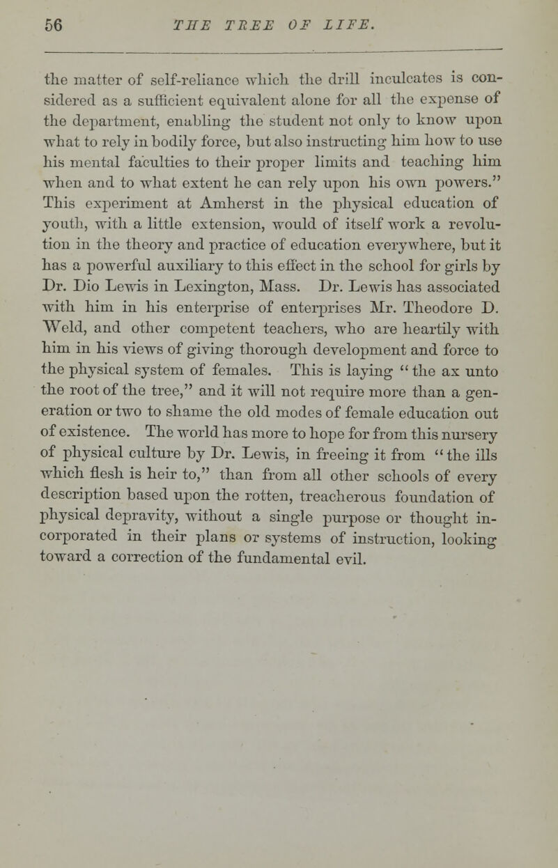 the matter of self-reliance which the drill inculcates is con- sidered as a sufficient equivalent alone for all the expense of the department, enabling the student not only to know upon what to rely in bodily force, but also instructing him how to use his mental faculties to their proper limits and teaching him when and to what extent he can rely upon his own powers. This experiment at Amherst in the physical education of youth, with a little extension, would of itself work a revolu- tion in the theory and practice of education everywhere, but it has a powerful auxiliary to this effect in the school for girls by Dr. Dio Lewis in Lexington, Mass. Dr. Lewis has associated with him in his enterprise of enterprises Mr. Theodore D. Weld, and other competent teachers, who are heartily with him in his views of giving thorough development and force to the physical system of females. This is laying  the ax unto the root of the tree, and it will not require more than a gen- eration or two to shame the old modes of female education out of existence. The world has more to hope for from this nursery of physical culture by Dr. Lewis, in freeing it from  the ills which flesh is heir to, than from all other schools of every description based upon the rotten, treacherous foundation of physical depravity, without a single purpose or thought in- corporated in their plans or systems of instruction, looking toward a correction of the fundamental evil.