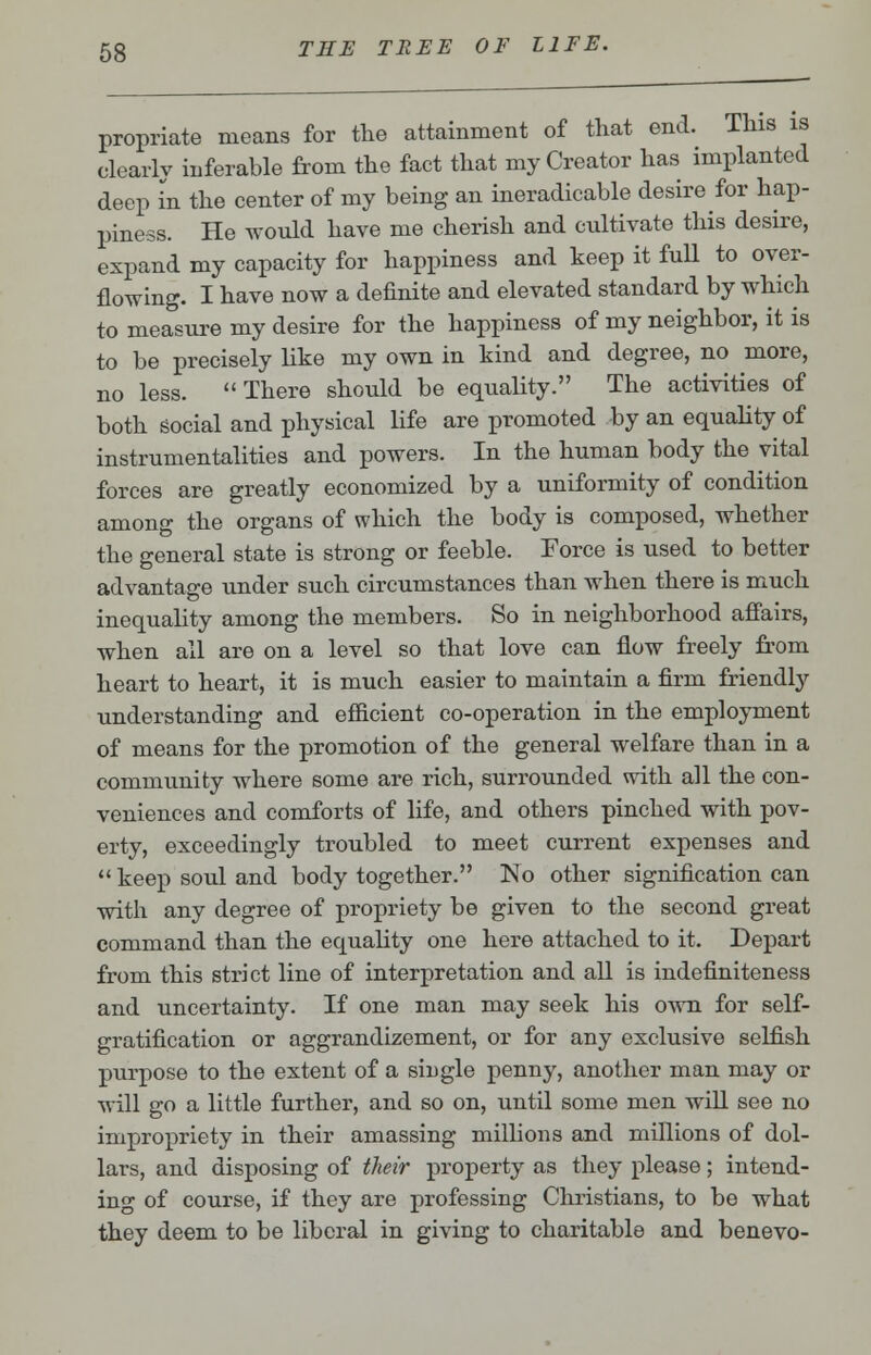 propriate means for the attainment of that end. This is clearly inferable from the fact that my Creator has implanted deep in the center of my being an ineradicable desire for hap- piness. He would have me cherish and cultivate this desire, expand my capacity for happiness and keep it full to over- flowing. I have now a definite and elevated standard by which to measure my desire for the happiness of my neighbor, it is to be precisely like my own in kind and degree, no more, no less. There should be equality. The activities of both social and physical life are promoted by an equality of instrumentalities and powers. In the human body the vital forces are greatly economized by a uniformity of condition among the organs of which the body is composed, whether the general state is strong or feeble. Force is used to better advantage under such circumstances than when there is much inequality among the members. So in neighborhood affairs, when all are on a level so that love can flow freely from heart to heart, it is much easier to maintain a firm friendly understanding and efficient co-operation in the employment of means for the promotion of the general welfare than in a community where some are rich, surrounded with all the con- veniences and comforts of life, and others pinched with pov- erty, exceedingly troubled to meet current expenses and  keep soul and body together. No other signification can with any degree of propriety be given to the second great command than the equality one here attached to it. Depart from this strict line of interpretation and all is indefiniteness and uncertainty. If one man may seek his own for self- gratification or aggrandizement, or for any exclusive selfish purpose to the extent of a single penny, another man may or will go a little further, and so on, until some men will see no impropriety in their amassing millions and millions of dol- lars, and disposing of their property as they please; intend- ing of course, if they are professing Christians, to be what they deem to be liberal in giving to charitable and benevo-