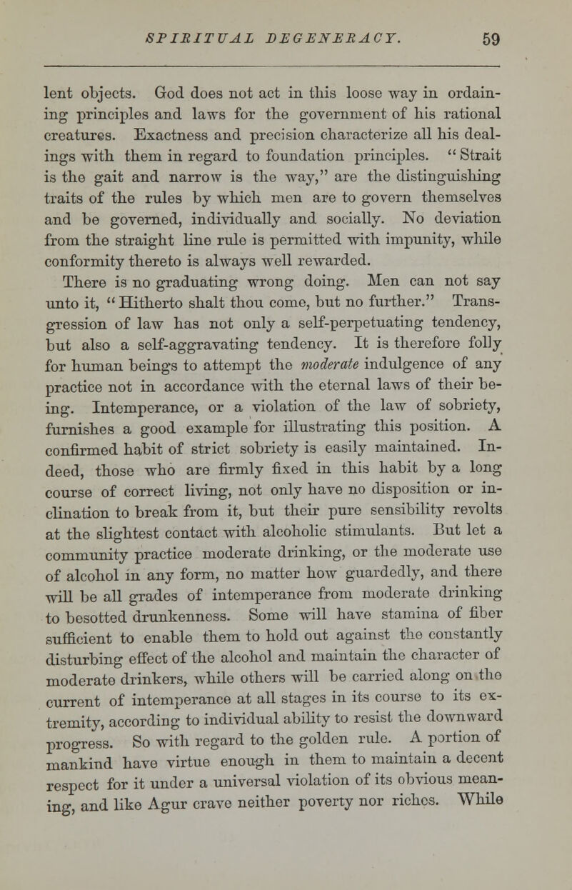 lent objects. God does not act in this loose way in ordain- ing principles and laws for the government of his rational creatures. Exactness and precision characterize all his deal- ings with them in regard to foundation principles.  Strait is the gait and narrow is the way, are the distinguishing traits of the rules by which men are to govern themselves and be governed, individually and socially. No deviation from the straight line rule is permitted with impunity, while conformity thereto is always well rewarded. There is no graduating wrong doing. Men can not say unto it,  Hitherto shalt thou come, but no further. Trans- gression of law has not only a self-perpetuating tendency, but also a self-aggravating tendency. It is therefore folly for human beings to attempt the moderate indulgence of any practice not in accordance with the eternal laws of their be- ing. Intemperance, or a violation of the law of sobriety, furnishes a good example for illustrating this position. A confirmed habit of strict sobriety is easily maintained. In- deed, those who are firmly fixed in this habit by a long course of correct living, not only have no disposition or in- clination to break from it, but their pure sensibility revolts at the slightest contact with alcoholic stimulants. But let a community practice moderate drinking, or the moderate use of alcohol in any form, no matter how guardedly, and there will be all grades of intemperance from moderate drinking to besotted drunkenness. Some will have stamina of fiber sufficient to enable them to hold out against the constantly disturbing effect of the alcohol and maintain the character of moderate drinkers, while others will be carried along on tho current of intemperance at all stages in its course to its ex- tremity, according to individual ability to resist the downward progress. So with regard to the golden rule. A portion of mankind have virtue enough in them to maintain a decent respect for it under a universal violation of its obvious mean- ing, and like Agur crave neither poverty nor riches. While