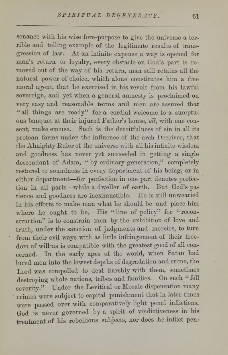 sonance with his wise fore-purpose to give the universe a ter- rible and telling example of the legitimate results of trans- gression of law. At an infinite expense a way is opened for man's return to loyalty, every obstacle on God's part is re- moved out of the way of his return, man still retains all the natural power of choice, which alone constitutes him a free moral agent, that he exercised in his revolt from his lawful sovereign, and yet when a general amnesty is proclaimed on very easy and reasonable terms and men are assured that  all things are ready for a cordial welcome to a sumptu- ous banquet at their injured Father's house, all, with one con- sent, make excuse. Such is the deceitfulness of sin in all its protean forms under the influence of the arch Deceiver, that the Almighty Ruler of the universe with all his infinite wisdom and goodness has never yet succeeded in getting a single descendant of Adam,  by ordinary generation, completely restored to soundness in every department of his being, or in either department—for perfection in one part denotes perfec- tion in all parts—while a dweller of earth. But God's pa- tience and goodness are inexhaustible. He is still unwearied in his efforts to make man -what he should be and place him where he ought to be. His Hue of policy for recon- struction is to constrain men by the exhibition of love and truth, under the sanction of judgments and mercies, to turn from their evil ways with as little infringement of their free- dom of will'as is compatible with the greatest good of all con- cerned. In the early ages of the world, when Satan had lured men into the lowest depths of degradation and crime, the Lord was compelled to deal harshly with them, sometimes destroying whole nations, tribes and families. On such  fell severity. Under the Levitical or Mosaic dispensation many crimes were subject to capital punishment that in later times were passed over with comparatively light penal inflictions. God is never governed by a spirit of vindictiveness in his treatment of his rebellious subjects, nor does he inflict pen-