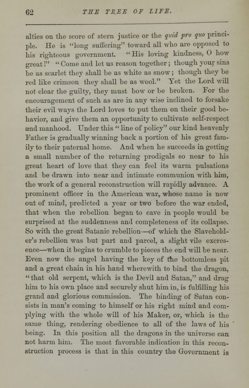 alties on the score of stern justice or the quid pro quo princi- ple. He is long suffering toward all who are opposed to his righteous government. His loving kindness, 0 how great!  Come and let us reason together; though your sins be as scarlet they shall be as white as snow; though they be red like crimson they shall be as wool. Yet the Lord will not clear the guilty, they must bow or be broken. For the encouragement of such as are in any wise inclined to forsake their evil ways the Lord loves to put them on their good be- havior, and give them an opportunity to cultivate self-respect and manhood. Under this  line of policy our kind heavenly Father is gradually winning back a portion of his great fam- ily to their paternal home. And when he succeeds in getting a small number of the returning prodigals so near to his great heart of love that they can feel its warm pulsations and be drawn into near and intimate comnranion with him, the work of a general reconstruction will rapidly advance. A prominent officer in the American war, whose name is now out of mind, predicted a year or two before the war ended, that when the rebellion began to cave in people would be surprised at the suddenness and completeness of its collapse. So with the great Satanic rebellion—of which the Slavehold- er's rebellion was but part and parcel, a slight vile excres- ence—when it begins to crumble to pieces the end will be near. Even now the angel having the key of the bottomless pit and a great chain in his hand wherewith to bind the dragon, that old serpent, which is the Devil and Satan, and drag him to his own place and securely shut him in, is fulfilling his grand and glorious commission. The binding of Satan con- sists in man's coming to himself or his right mind and com- plying with the whole will of his Maker, or, which is the same thing, rendering obedience to all of the laws of his being. In this position all the dragons in the universe can not harm him. The most favorable indication in this recon- struction process is that in this country the Government is