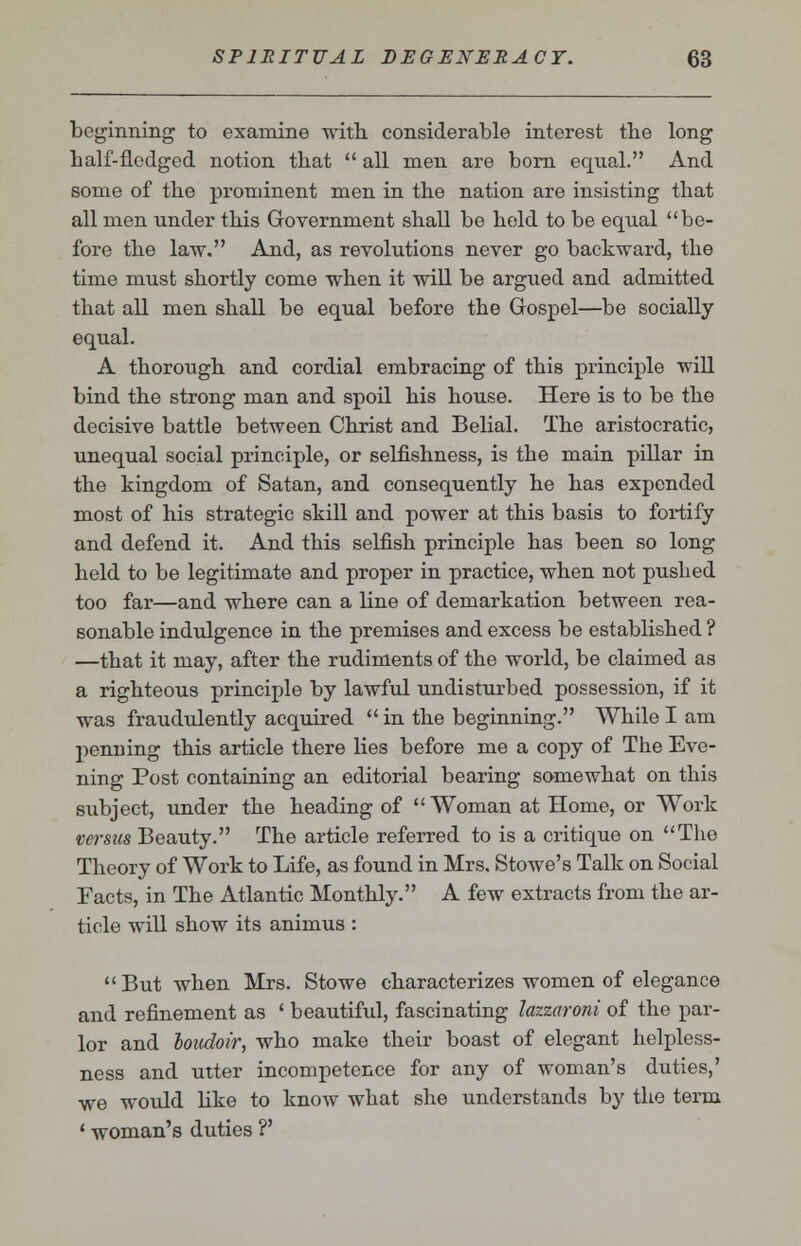 beginning to examine with considerable interest the long balf-fledged notion that  all men are born equal. And some of the prominent men in the nation are insisting that all men under this Government shall be held to be equal be- fore the law. And, as revolutions never go backward, the time must shortly come when it will be argued and admitted that all men shall be equal before the Gospel—be socially equal. A thorough and cordial embracing of this principle will bind the strong man and spoil his house. Here is to be the decisive battle between Christ and Belial. The aristocratic, unequal social principle, or selfishness, is the main pillar in the kingdom of Satan, and consequently he has expended most of his strategic skill and power at this basis to fortify and defend it. And this selfish principle has been so long held to be legitimate and proper in practice, when not pushed too far—and where can a line of demarkation between rea- sonable indulgence in the premises and excess be established ? —that it may, after the rudiments of the world, be claimed as a righteous principle by lawful undisturbed possession, if it was fraudulently acquired  in the beginning. While I am penning this article there Hes before me a copy of The Eve- ning Post containing an editorial bearing somewhat on this subject, under the heading of Woman at Home, or Work versus Beauty. The article referred to is a critique on The Theory of Work to Life, as found in Mrs, Stowe's Talk on Social Facts, in The Atlantic Monthly. A few extracts from the ar- ticle will show its animus : But when Mrs. Stowe characterizes women of elegance and refinement as ' beautiful, fascinating lazzaroni of the par- lor and boudoir, who make their boast of elegant helpless- ness and utter incompetence for any of woman's duties,' we would like to know what she understands by the term ' woman's duties ?'
