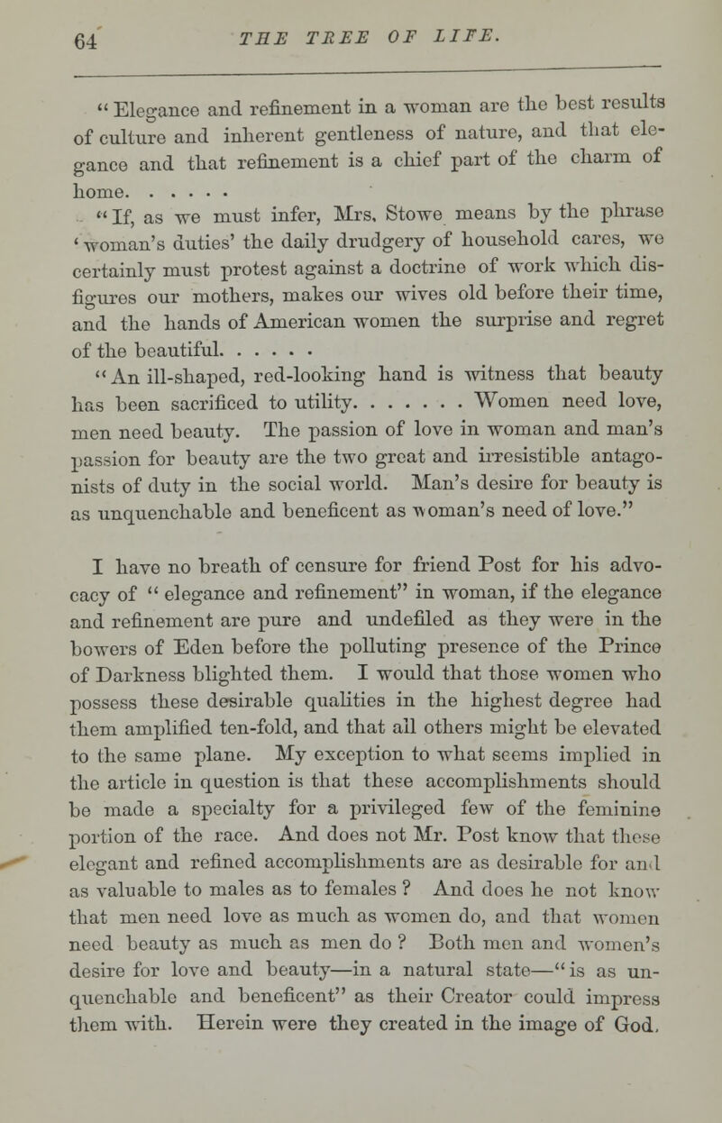  Elegance and refinement in a woman are the best results of culture and inherent gentleness of nature, and that ele- gance and that refinement is a chief part of the charm of home  If, as we must infer, Mrs. Stowe means by the phrase ' woman's duties' the daily drudgery of household cares, we certainly must protest against a doctrine of work which dis- figures our mothers, makes our wives old before their time, and the hands of American women the surprise and regret of the beautiful An ill-shaped, red-looking hand is witness that beauty has been sacrificed to utility Women need love, men need beauty. The passion of love in woman and man's passion for beauty are the two great and irresistible antago- nists of duty in the social world. Man's desire for beauty is as unquenchable and beneficent as a\ Oman's need of love. I have no breath of censure for friend Post for his advo- cacy of  elegance and refinement in woman, if the elegance and refinement are pure and undefiled as they were in the bowers of Eden before the polluting presence of the Prince of Darkness blighted them. I would that those women who possess these desirable qualities in the highest degree had them amplified ten-fold, and that all others might be elevated to the same plane. My exception to what seems implied in the article in question is that these accomplishments should be made a specialty for a privileged few of the feminine portion of the race. And does not Mr. Post know that these elegant and refined accomplishments are as desirable for and as valuable to males as to females ? And does he not know that men need love as much as women do, and that women need beauty as much as men do ? Both men and women's desire for love and beauty—in a natural state— is as un- quenchable and beneficent as their Creator could impress them with. Herein were they created in the image of God.