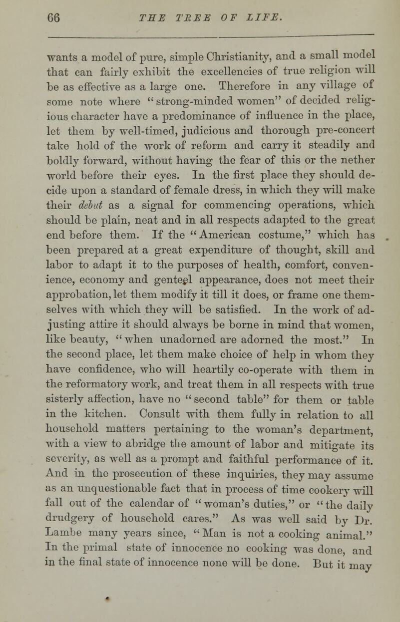 wants a model of pure, simple Christianity, and a small model that can fairly exhibit the excellencies of true religion will be as effective as a large one. Therefore in any village of some note where  strong-minded women of decided relig- ious character have a predominance of influence in the place, let them by well-timed, judicious and thorough pre-concert take hold of the work of reform and carry it steadily and boldly forward, without having the fear of this or the nether world before their eyes. In the first place they should de- cide upon a standard of female dress, in which they will make their debut as a signal for commencing operations, which should be plain, neat and in all respects adapted to the great end before them. If the  American costume, which has been prepared at a great expenditure of thought, skill and labor to adapt it to the purposes of health, comfort, conven- ience, economy and genteel appearance, does not meet their approbation, let them modify it till it does, or frame one them- selves with which they will be satisfied. In the work of ad- justing attire it should always be borne in mind that women, like beauty,  when unadorned are adorned the most. In the second place, let them make choice of help in whom they have confidence, who will heartily co-operate with them in the reformatory work, and treat them in all respects with true sisterly affection, have no  second table for them or table in the kitchen. Consult with them fully in relation to all household matters pertaining to the woman's department, with a view to abridge the amount of labor and mitigate its severity, as well as a prompt and faithful performance of it. And in the prosecution of these inquiries, they may assume as an unquestionable fact that in process of time cookery will fall out of the calendar of woman's duties, or the daily drudgery of household cares. As was well said by Dr. Lambe many years since,  Man is not a cooking animal. In the primal state of innocence no cooking was done and in the final state of innocence nono will be done. But it may