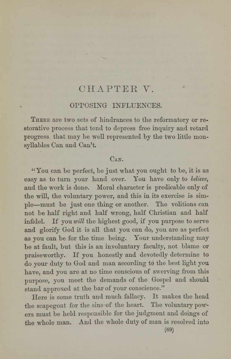 CHAPTER V. OPPOSING INFLUENCES. There are two sets of hindrances to the reformatory or re- storative process that tend to depress free inquiry and retard progress that may be well represented by the two little nion- syllables Can and Can't. Can. You can be perfect, be just what you ought to be, it is as easy as to turn your hand over. You have only to believe, and the work is done. Moral character is predicable only of the will, the voluntary power, and this in its exercise is sim- ple—must be just one thing or another. The volitions can not be half right and half wrong, half Christian and half infidel. If you will the highest good, if you purpose to serve and glorify God it is all that you can do, you are as perfect as you can be for the time being. Your understanding may be at fault, but this is an involuntary faculty, not blame or praiseworthy. If you honestly and devotedly determine to do your duty to God and man according to the best light you have, and you are at no time conscious of swerving from this purpose, you meet the demands of the Gospel and should stand approved at the bar of your conscieuce. Here is some truth and much fallacy. It makes the head the scapegoat for the sins of the heart. The voluntary pow- ers must be held responsible for the judgment and doings of the whole man. And the whole duty of man is resolved into