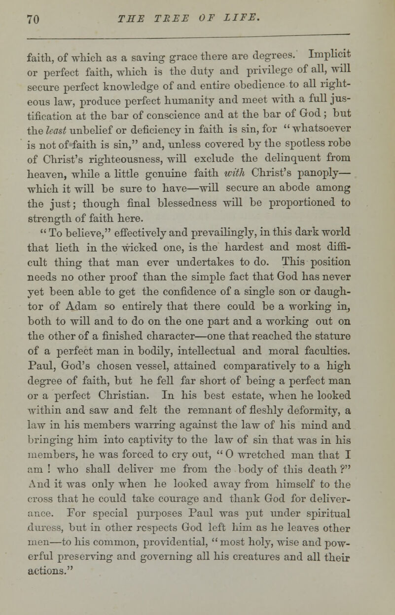 faith, of which as a saving grace there are degrees. Implicit or perfect faith, which is the duty and privilege of all, will secure perfect knowledge of and entire obedience to all right- eous law, produce perfect humanity and meet with a full jus- tification at the bar of conscience and at the bar of God; but the least unbelief or deficiency in faith is sin, for  whatsoever is not of faith is sin, and, unless covered by the spotless robe of Christ's righteousness, will exclude the delinquent from heaven, while a little genuine faith with Christ's panoply— which it will be sure to have—will secure an abode among the just; though final blessedness will be proportioned to strength of faith here.  To believe, effectively and prevailingly, in this dark world that lieth in the wicked one, is the hardest and most diffi- cult thing that man ever undertakes to do. This position needs no other proof than the simple fact that God has never yet been able to get the confidence of a single son or daugh- ter of Adam so entirely that there could be a working in, both to will and to do on the one part and a working out on the other of a finished character—one that reached the stature of a perfect man in bodily, intellectual and moral faculties. Paul, God's chosen vessel, attained comparatively to a high degree of faith, but he fell far short of being a perfect man or a perfect Christian. In his best estate, when he looked within and saw and felt the remnant of fleshly deformity, a law in his members warring against the law of his mind and bringing him into captivity to the law of sin that was in his members, he was forced to cry out,  0 wretched man that I am ! who shall deliver me from the body of this death ? And it was only when he looked away from himself to the cross that he could take courage and thank God for deliver- ance. For special purposes Paul was put under spiritual duress, but in other respects God left him as he leaves other men—to his common, providential,  most holy, wise and pow- erful preserving and governing all his creatures and all their actions.