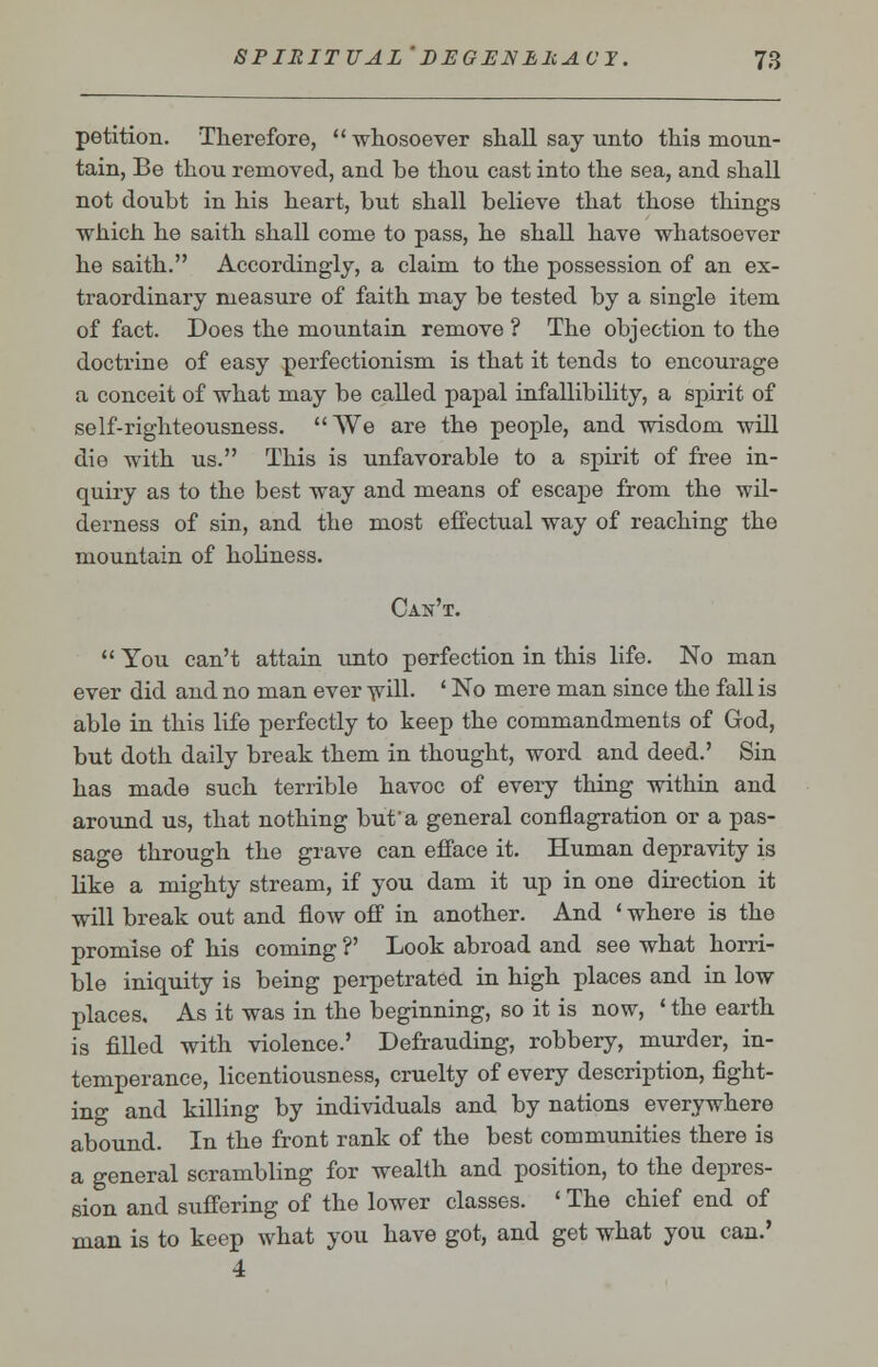petition. Therefore, whosoever shall say unto this moun- tain, Be thou removed, and be thou cast into the sea, and shall not doubt in his heart, but shall believe that those things which he saith shall come to pass, he shall have whatsoever he saith. Accordingly, a claim to the possession of an ex- traordinary measure of faith may be tested by a single item of fact. Does the mountain remove ? The objection to the doctrine of easy perfectionism is that it tends to encourage a conceit of what may be called papal infallibility, a spirit of self-righteousness. We are the people, and wisdom will die with us. This is unfavorable to a spirit of free in- quiry as to the best way and means of escape from the wil- derness of sin, and the most effectual way of reaching the mountain of holiness. Can't.  You can't attain unto perfection in this life. No man ever did and no man ever will. ' No mere man since the fall is able in this life perfectly to keep the commandments of God, but doth daily break them in thought, word and deed.' Sin has made such terrible havoc of every thing within and around us, that nothing but a general conflagration or a pas- sage through the grave can efface it. Human depravity is like a mighty stream, if you dam it up in one direction it will break out and fiW off in another. And ' where is the promise of his coming ?' Look abroad and see what horri- ble iniquity is being perpetrated in high places and in low places. As it was in the beginning, so it is now, ' the earth is filled with violence.' Defrauding, robbery, murder, in- temperance, licentiousness, cruelty of every description, fight- ing and killing by individuals and by nations everywhere abound. In the front rank of the best communities there is a general scrambling for wealth and position, to the depres- sion and suffering of the lower classes. ' The chief end of man is to keep what you have got, and get what you can.' 4