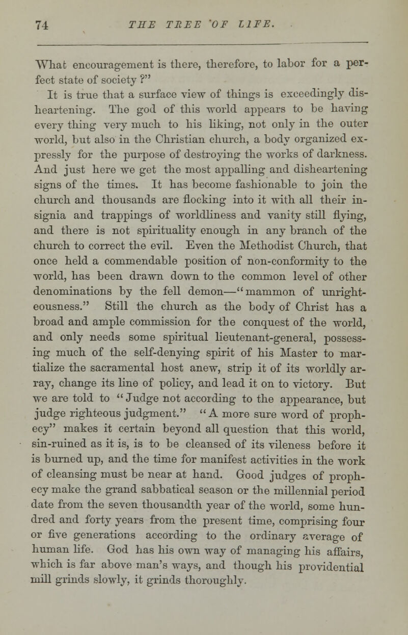 What encouragement is there, therefore, to labor for a per- fect state of society ? It is true that a surface view of things is exceedingly dis- heartening. The god of this world appears to be having every thing very much to his Liking, not only in the outer world, but also in the Christian church, a body organized ex- pressly for the purpose of destroying the works of darkness. And just here we get the most appalling and disheartening signs of the times. It has become fashionable to join the church and thousands are flocking into it with all their in- signia and trappings of worldliness and vanity still flying, and there is not spirituality enough in any branch of the church to correct the evil. Even the Methodist Church, that once held a commendable position of non-conformity to the world, has been drawn down to the common level of other denominations by the fell demon—mammon of unright- eousness. Still the church as the body of Christ has a broad and ample commission for the conquest of the world, and only needs some spiritual lieutenant-general, possess- ing much of the self-denying spirit of his Master to mar- tialize the sacramental host anew, strip it of its worldly ar- ray, change its line of policy, and lead it on to victory. But we are told to Judge not according to the appearance, but judge righteous judgment. A more sure word of proph- ecy makes it certain beyond all question that this world, sin-ruined as it is, is to be cleansed of its vileness before it is burned up, and the time for manifest activities in the work of cleansing must be near at hand. Good judges of proph- ecy make the grand sabbatical season or the millennial period date from the seven thousandth year of the world, some hun- dred and forty years from the present time, comprising four or five generations according to the ordinary average of human life. God has his own way of managing his affairs, which is far above man's ways, and though his providential mill grinds slowly, it grinds thoroughly.