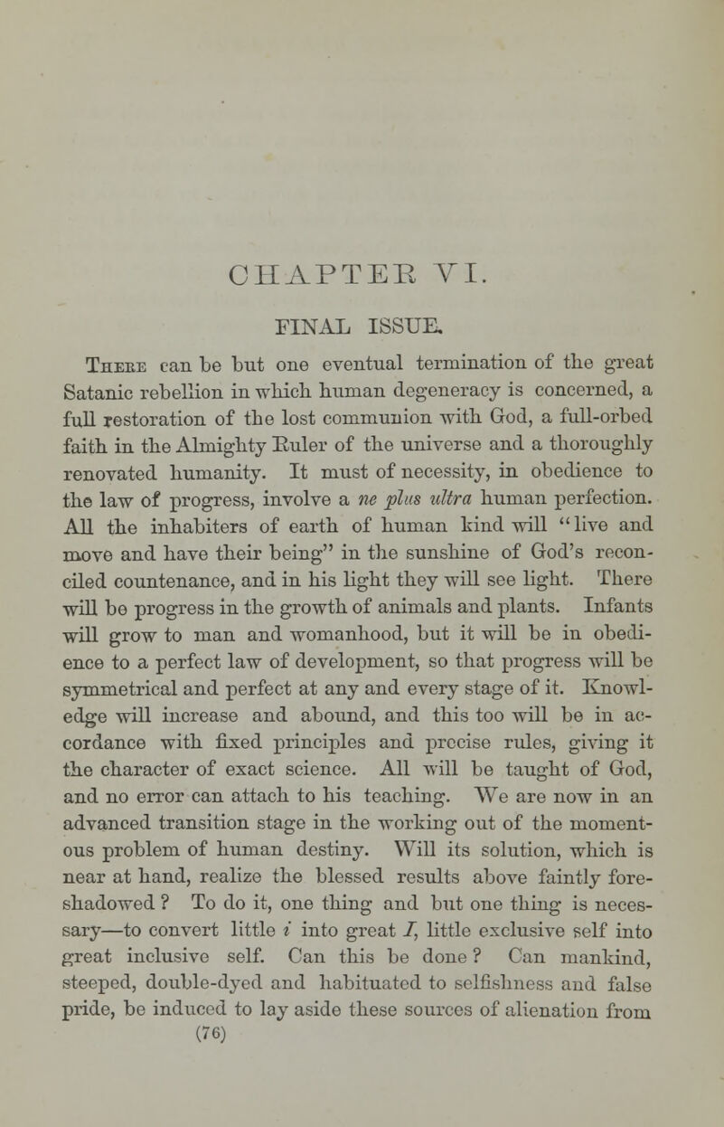 CHAPTER VI. FINAL ISSUE. Theke can be but one eventual termination of the great Satanic rebellion in which human degeneracy is concerned, a full restoration of the lost communion with God, a full-orbed faith in the Almighty Euler of the universe and a thoroughly renovated humanity. It must of necessity, in obedience to the law of progress, involve a tie plus ultra human perfection. All the inhabiters of earth of human hind will  live and move and have their being in the sunshine of God's recon- ciled countenance, and in his bight they will see light. There will be progress in the growth of animals and plants. Infants will grow to man and womanhood, but it will be in obedi- ence to a perfect law of development, so that progress will be symmetrical and perfect at any and every stage of it. Knowl- edge will increase and abound, and this too will be in ac- cordance with fixed principles and precise rules, giving it the character of exact science. All will be taught of God, and no error can attach to his teaching. We are now in an advanced transition stage in the working out of the moment- ous problem of human destiny. Will its solution, which is near at hand, realize the blessed results above faintly fore- shadowed ? To do it, one thing and but one thing is neces- sary—to convert little * into great /, little exclusive self into great inclusive self. Can this be done ? Can mankind, steeped, double-dyed and habituated to selfishness and false pride, be induced to lay aside these sources of alienation from