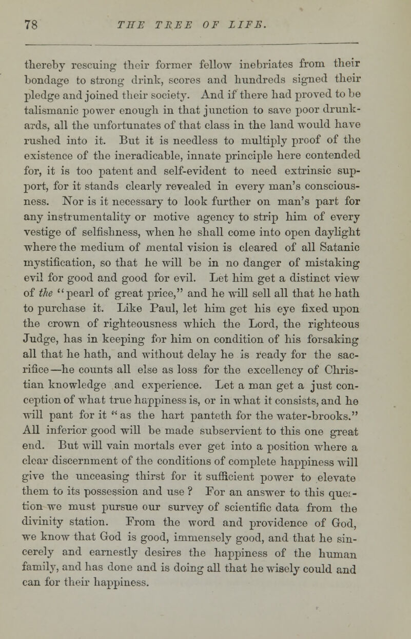 thereby rescuing their former fellow inebriates from their bondage to strong drink, scores and hundreds signed their pledge and joined their society. And if there had proved to be talismanic power enough in that junction to save poor drunk- ards, all the unfortunates of that class in the land would have rushed into it. But it is needless to multiply proof of the existence of the ineradicable, innate principle here contended for, it is too patent and self-evident to need extrinsic sup- port, for it stands clearly revealed in every man's conscious- ness. Nor is it necessary to look further on man's part for any instrumentality or motive agency to strip him of every vestige of selfishness, when he shall come into open daylight where the medium of mental vision is cleared of all Satanic mystification, so that he will be in no danger of mistaking evil for good and good for evil. Let him get a distinct view of the pearl of great price, and he will sell all that he hath to purchase it. Like Paul, let him get his eye fixed upon the crown of righteousness which the Lord, the righteous Judge, has in keeping for him on condition of his forsaking all that he hath, and without delay he is ready for the sac- rifice—he counts all else as loss for the excellency of Chris- tian knowledge and experience. Let a man get a just con- ception of what true happiness is, or in what it consists, and he will pant for it  as the hart panteth for the water-brooks. All inferior good will be made subservient to this one great end. But will vain mortals ever get into a position where a clear discernment of the conditions of complete happiness will give the unceasing thirst for it sufficient power to elevate them to its possession and use ? For an answer to this ques- tion we must pursue our survey of scientific data from the divinity station. From the word and providence of God, we know that God is good, immensely good, and that he sin- cerely and earnestly desires the happiness of the human family, and has done and is doing all that he wisely could and can for their happiness.