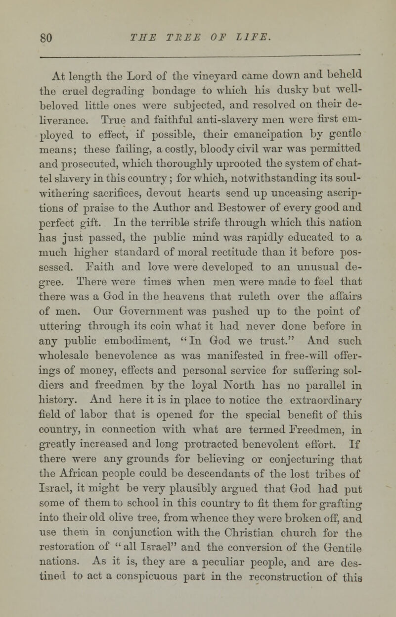 At length the Lord of the vineyard came down and behold the cruel degrading bondage to which his dusky but well- beloved little ones were subjected, and resolved on their de- liverance. True and faithful anti-slavery men were first em- ployed to effect, if possible, their emancipation by gentle means; these failing, a costly, bloody civil war was permitted and prosecuted, which thoroughly uprooted the system of chat- tel slavery in this country; for which, notwithstanding its soul- withering sacrifices, devout hearts send up unceasing ascrip- tions of praise to the Author and Bestower of every good and perfect gift. In the terrible strife through which this nation has just passed, the public mind was rapidly educated to a much higher standard of moral rectitude than it before pos- sessed. Faith and love were developed to an unusual de- gree. There were times when men were made to feel that there was a God in the heavens that ruleth over the affairs of men. Our Government was pushed up to the point of uttering through its coin what it had never done before in any public embodiment, In God we trust. And such wholesale benevolence as was manifested in free-will offer- ings of money, effects and personal service for suffering sol- diers and freedmen by the loyal North has no parallel in history. And here it is in place to notice the extraordinary field of labor that is opened for the special benefit of this country, in connection with what are termed Freedmen, in greatly increased and long protracted benevolent effort. If there were any grounds for believing or conjecturing that the African people could be descendants of the lost tribes of Israel, it might be very plausibly argued that God had put some of them to school in this country to fit them for grafting into their old olive tree, from whence they were broken off, and use them in conjunction with the Christian church for the restoration of  all Israel and the conversion of the Gentile nations. As it is, they are a peculiar people, and are des- tined to act a conspicuous part in the reconstruction of this