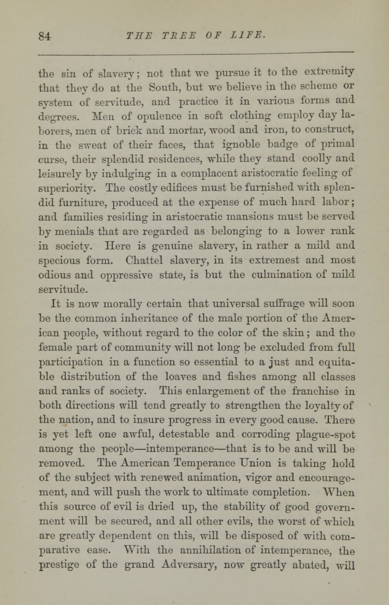 the sin of slavery; not that we pursue it to the extremity that they do at the South, but we believe in the scheme or system of servitude, and practice it in various forms and degrees. Men of opulence in soft clothing employ day la- borers, men of brick and mortar, wood and iron, to construct, in the sweat of their faces, that ignoble badge of primal curse, their splendid residences, while they stand coolly and leisurely by indulging in a complacent aristocratic feeling of superiority. The costly edifices must be furnished with splen- did furniture, produced at the expense of much hard labor; and families residing: in aristocratic mansions must be served by menials that are regarded as belonging to a lower rank in society. Here is genuine slavery, in rather a mild and specious form. Chattel slavery, in its extremest and most odious and oppressive state, is but the culmination of mild servitude. It is now morally certain that universal suffrage will soon be the common inheritance of the male portion of the Amer- ican people, without regard to the color of the skin; and the female part of community will not long be excluded from full participation in a function so essential to a just and equita- ble distribution of the loaves and fishes among all classes and ranks of society. This enlargement of the franchise in both directions will tend greatly to strengthen the loyalty of the nation, and to insure progress in every good cause. There is yet left one awful, detestable and corroding plague-spot among the people—intemperance—that is to be and will be removed. The American Temperance Union is taking hold of the subject with renewed animation, vigor and encourage- ment, and will push the work to ultimate completion. When this source of evil is dried up, the stability of good govern- ment will be secured, and all other evils, the worst of which are greatly dependent on this, will be disposed of with com- parative ease. With the annihilation of intemperance, the prestige of the grand Adversary, now greatly abated, will