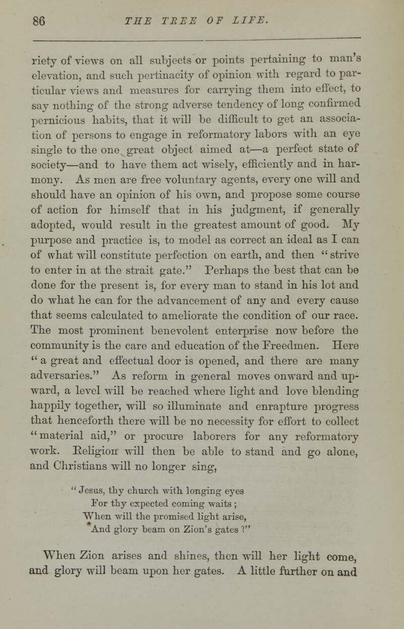 riety of views on all subjects or points pertaining to man's elevation, and such pertinacity of opinion with regard to par- ticular views and measures for carrying them into effect, to say nothing of the strong adverse tendency of long confirmed pernicious habits, that it will be difficult to get an associa- tion of persons to engage in reformatory labors with an eye single to the one^ great object aimed at—a perfect state of society—and to have them act wisely, efficiently and in har- mony. As men are free voluntary agents, every one will and should have an opinion of his own, and propose some course of action for himself that in his judgment, if generally adopted, would result in the greatest amount of good. My purpose and practice is, to model as correct an ideal as I can of what will constitute perfection on earth, and then  strive to enter in at the strait gate. Perhaps the best that can be done for the present is, for every man to stand in his lot and do what he can for the advancement of any and every cause that seems calculated to ameliorate the condition of our race. The most prominent benevolent enterprise now before the community is the care and education of the Freedmen. Here  a great and effectual door is opened, and there are many adversaries. As reform in general moves onward and up- ward, a level will be reached where light and love blending happily together, will so illuminate and enrapture progress that henceforth there will be no necessity for effort to collect material aid, or procure laborers for any reformatory work. Religion will then be able to stand and go alone, and Christians will no longer sing,  Jesus, thy church, with longing eyes For thy expected coming waits ; When will the promised light arise, And glory heam on Zion's gates 1 When Zion arises and shines, then will her light come, and glory will beam upon her gates. A little further on and