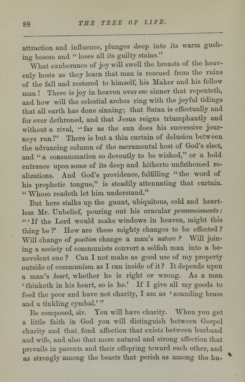 attraction and influence, plunges deep into its warm gush- ing bosom and  loses all its guilty stains. What exuberance of joy will swell the breasts of the heav- enly hosts as they learn that man is rescued from the ruins of the fall and restored to himself, his Maker and his fellow man ! There is joy in heaven over one sinner that repenteth, and how will the celestial arches ring with the joyful tidings that all earth has done sinning; that Satan is effectually and for ever dethroned, and that Jesus reigns triumphantly and without a rival, 'far as the sun does his successive jour- neys run! There is but a thin curtain of delusion between the advancing column of the sacramental host of God's elect, and  a consummation so devoutly to be wished, or a bold entrance upon some of its deep and hitherto unfathomed re- alizations. And God's providence, fulfilling the word of his prophetic tongue, is steadily attenuating that curtain.  Whoso readeth let him understand. But here stalks up the gaunt, ubiquitous, cold and heart- less Mr. Unbelief, pouring out his oracular pronunciamento:  ' If the Lord would make windows in heaven, might this thing be ?' How are these mighty changes to be effected ? Will change of position change a man's nature ? Will join- in^ a society of communists convert a selfish man into a be- nevolent one ? Can I not make as good use of my property outside of communism as I can inside of it ? It depends upon a man's heart, whether he is right or wrong. As a man ' thinketh in his heart, so is he.' If I give all my goods to feed the poor and have not charity, I am as ' sounding brass and a tinkling cymbal.'  Be composed, sir. You will have charity. When you get a little faith in God you will distinguish between Gospel charity and that, fond affection that exists between husband and wife, and also that more natural and strong affection that prevails in parents and their offspring toward each other, and as strongly among the beasts that perish as among the hu-