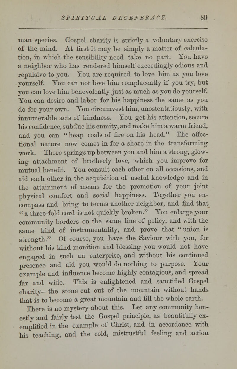 man species. Gospel charity is strictly a voluntary exercise of the mind. At first it may be simply a matter of calcula- tion, in -which the sensibility need take no part. You have a neighbor who has rendered himself exceedingly odious and repulsive to you. You are required to love him as you love yourself. You can not love him complacently if you try, but you can love him benevolently just as much as you do yourself. You can desire and labor for his happiness the same as you do for your own. You circumvest him, unostentatiously, with innumerable acts of kindness. You get his attention, secure his confidence, subdue his enmity, and make him a warm friend, and you can heap coals of fire on his head. The affec- tional nature now comes in for a share in the transforming work. There springs up between you and him a strong, glow- ing attachment of brotherly love, which you improve for mutual benefit. You consult each other on all occasions, and aid each other in the acquisition of useful knowledge and in the attainment of means for the promotion of your joint physical comfort and social happiness. Together you en- compass and bring to terms another neighbor, and find that  a three-fold cord is not quickly broken. You enlarge your community borders on the same line of policy, and with the same kind of instrumentality, and prove that union is strength. Of course, you have the Saviour with you, for without his kind monition and blessing you would not have engaged in such an enterprise, and without his continued presence and aid you would do nothing to purpose. Your example and influence become highly contagious, and spread far and wide. This is enlightened and sanctified Gospel charity the stone cut out of the mountain without hands that is to become a great mountain and fill the whole earth. There is no mystery about this. Let any community hon- estly and fairly test the Gospel principle, as beautifully ex- emplified in the example of Christ, and in accordance with his teaching, and the cold, mistrustful feeling and action