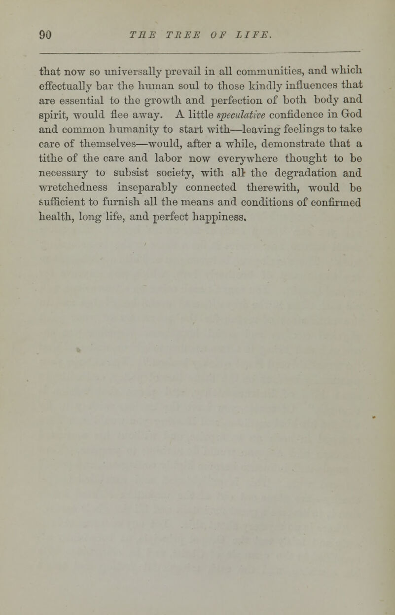 that now so universally prevail in all communities, and which effectually bar the human soul to those kindly influences that are essential to the growth and perfection of both body and spirit, would flee away. A little speculative confidence in God and common humanity to start with—leaving feelings to take care of themselves—would, after a while, demonstrate that a tithe of the care and labor now everywhere thought to be necessary to subsist society, with all the degradation and wretchedness inseparably connected therewith, would be sufficient to furnish all the means and conditions of confirmed health, long life, and perfect happiness.