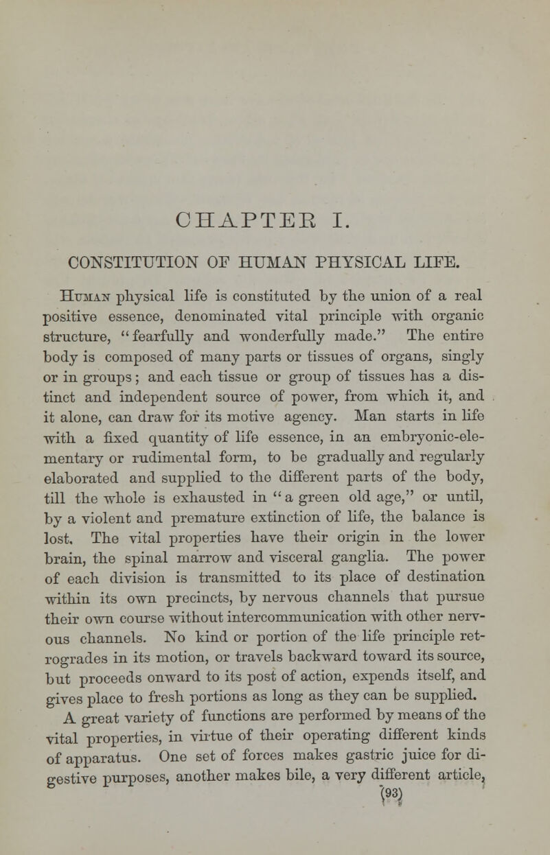 CHAPTEE I. CONSTITUTION OP HUMAN PHYSICAL LIFE. Human physical life is constituted by the union of a real positive essence, denominated vital principle with organic structure, fearfully and wonderfully made. The entire body is composed of many parts or tissues of organs, singly or in groups; and each tissue or group of tissues has a dis- tinct and independent source of power, from which it, and it alone, can draw for its motive agency. Man starts in life with a fixed quantity of life essence, in an embryonic-ele- mentary or rudimental form, to be gradually and regularly elaborated and supplied to the different parts of the body, till the whole is exhausted in  a green old age, or until, by a violent and premature extinction of life, the balance is lost. The vital properties have their origin in the lower brain, the spinal marrow and visceral ganglia. The power of each division is transmitted to its place of destination within its own precincts, by nervous channels that pursue their own course without intercommunication with other nerv- ous channels. No kind or portion of the life principle ret- rogrades in its motion, or travels backward toward its source, but proceeds onward to its post of action, expends itself, and gives place to fresh portions as long as they can be supplied. A great variety of functions are performed by means of the vital properties, in virtue of their operating different kinds of apparatus. One set of forces makes gastric juice for di- gestive purposes, another makes bile, a very different article,