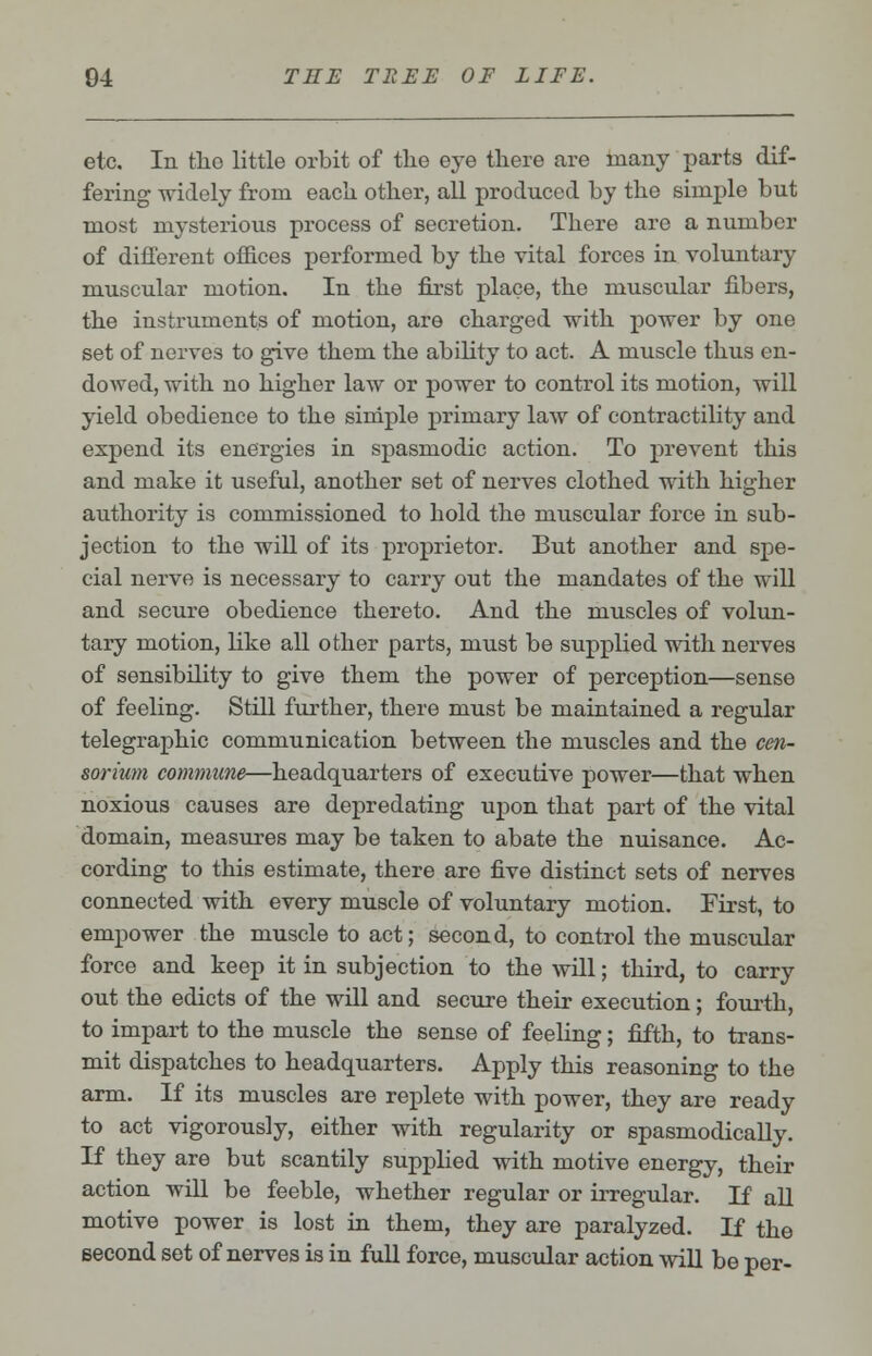 etc. In the little orbit of the eye there are many parts dif- fering widely from each other, all produced by the simple but most mysterious process of secretion. There are a number of different offices performed by the vital forces in voluntary muscular motion. In the first place, the muscular fibers, the instruments of motion, are charged with power by one set of nerves to give them the ability to act. A muscle thus en- dowed, with no higher law or power to control its motion, will yield obedience to the simple primary law of contractility and expend its energies in spasmodic action. To prevent this and make it useful, another set of nerves clothed with higher authority is commissioned to hold the muscular force in sub- jection to the will of its proprietor. But another and spe- cial nerve is necessary to carry out the mandates of the will and secure obedience thereto. And the muscles of volun- tary motion, like all other parts, must be supplied with nerves of sensibility to give them the power of perception—sense of feeling. Still further, there must be maintained a regular telegraphic communication between the muscles and the cen- sorium commune—headquarters of executive power—that when noxious causes are depredating upon that part of the vital domain, measures may be taken to abate the nuisance. Ac- cording to this estimate, there are five distinct sets of nerves connected with every muscle of voluntary motion. First, to empower the muscle to act; second, to control the muscular force and keep it in subjection to the will; third, to carry out the edicts of the will and secure their execution; fourth, to impart to the muscle the sense of feeling; fifth, to trans- mit dispatches to headquarters. Apply this reasoning to the arm. If its muscles are replete with power, they are ready to act vigorously, either with regularity or spasmodically. If they are but scantily supplied with motive energy, their action will be feeble, whether regular or irregular. If all motive power is lost in them, they are paralyzed. If the second set of nerves is in full force, muscular action will be per-