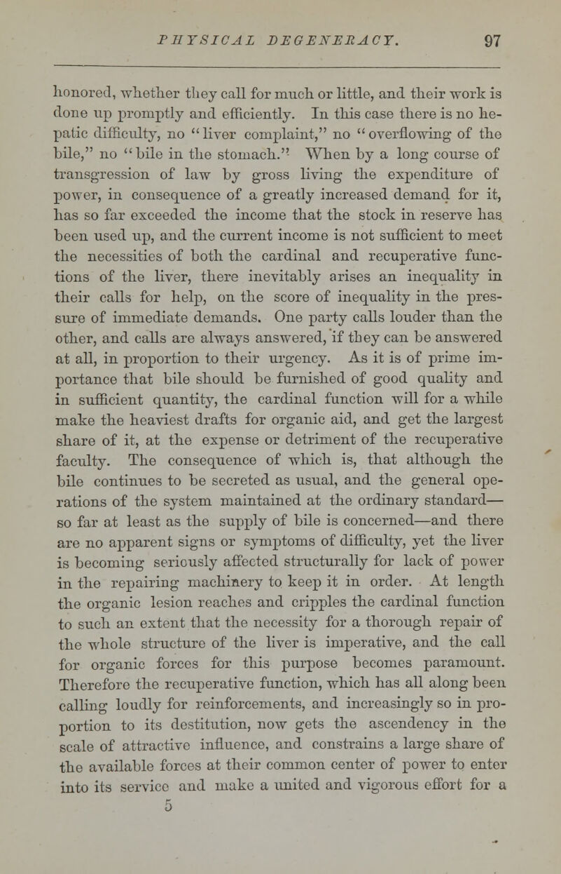 honored, whether they call for much or little, and their work is done up promptly and efficiently. In this case there is no he- patic difficulty, no  liver complaint, no  overflowing of the bile, no bile in the stomach. When by a long course of transgression of law by gross living the expenditure of power, in consequence of a greatly increased demand for it, has so far exceeded the income that the stock in reserve has been used up, and the current income is not sufficient to meet the necessities of both the cardinal and recuperative func- tions of the liver, there inevitably arises an inequality in their calls for help, on the score of inequality in the pres- sure of immediate demands. One party calls louder than the other, and calls are always answered, if they can be answered at all, in proportion to their urgency. As it is of prime im- portance that bile should be furnished of good quality and in sufficient quantity, the cardinal function will for a while make the heaviest drafts for organic aid, and get the largest share of it, at the expense or detriment of the recuperative facility. The consequence of which is, that although the bile continues to be secreted as usual, and the general ope- rations of the system maintained at the ordinary standard— so far at least as the supply of bile is concerned—and there are no apparent signs or symptoms of difficulty, yet the liver is becoming seriously affected structurally for lack of power in the repairing machinery to keep it in order. At length the organic lesion reaches and cripples the cardinal function to such an extent that the necessity for a thorough repair of the whole structure of the liver is imperative, and the call for organic forces for this purpose becomes paramount. Therefore the recuperative function, which has all along been calling loudly for reinforcements, and increasingly so in pro- portion to its destitution, now gets the ascendency in the scale of attractive influence, and constrains a large share of the available forces at their common center of power to enter into its service and make a united and vigorous effort for a