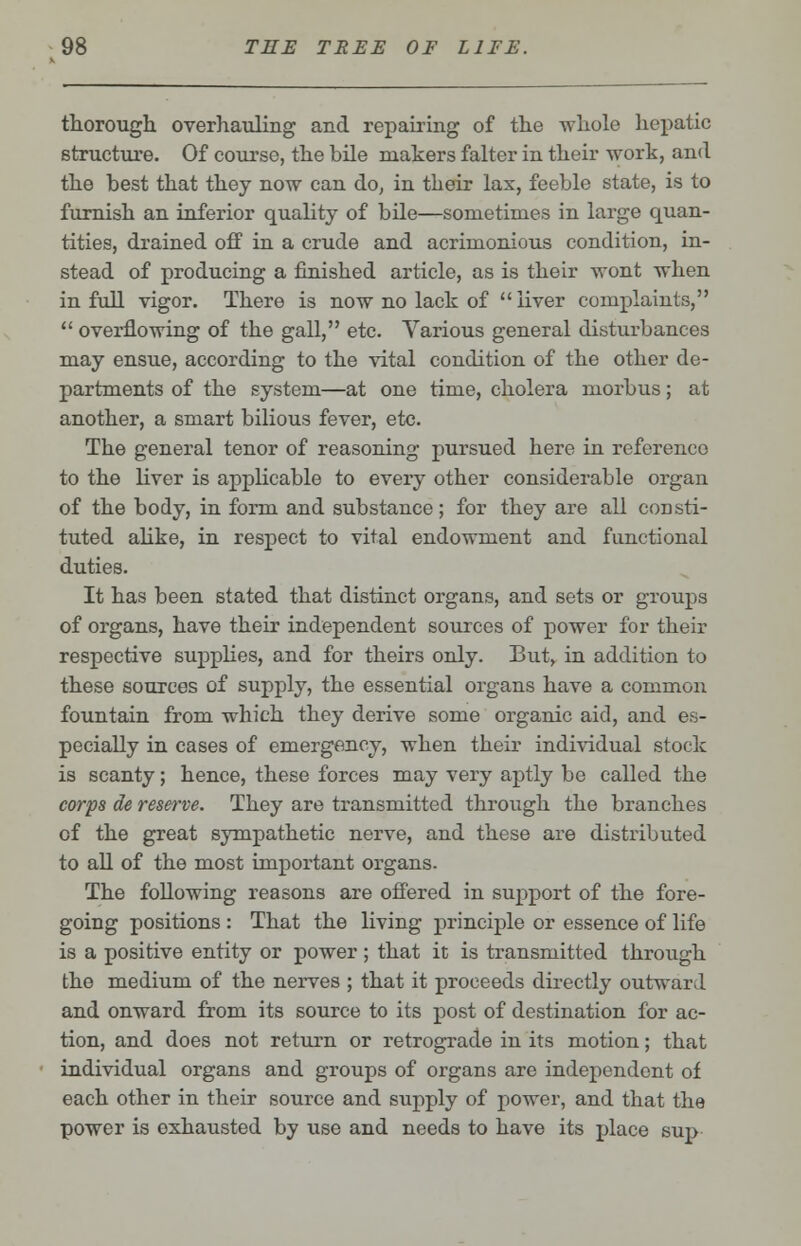 thorough overhauling and repairing of the whole hepatic structure. Of course, the hile makers falter in their work, and the best that they now can do, in their lax, feeble state, is to furnish an inferior quality of bile—sometimes in large quan- tities, drained off in a crude and acrimonious condition, in- stead of producing a finished article, as is their wont when in full vigor. There is now no lack of liver complaints,  overflowing of the gall, etc. Various general disturbances may ensue, according to the vital condition of the other de- partments of the system—at one time, cholera morbus; at another, a smart bilious fever, etc. The general tenor of reasoning pursued here in reference to the liver is applicable to every other considerable organ of the body, in form and substance; for they are all consti- tuted alike, in respect to vital endowment and functional duties. It has been stated that distinct organs, and sets or groups of organs, have their independent sources of power for their respective supplies, and for theirs only. But, in addition to these sources of supply, the essential organs have a common fountain from which they derive some organic aid, and es- pecially in cases of emergency, when their individual stock is scanty; hence, these forces may very aptly be called the corps de reserve. They are transmitted through the branches of the great sympathetic nerve, and these are distributed to all of the most important organs. The following reasons are offered in support of the fore- going positions : That the living principle or essence of life is a positive entity or power; that it is transmitted through the medium of the nerves ; that it proceeds directly outward and onward from its source to its post of destination for ac- tion, and does not return or retrograde in its motion; that individual organs and groups of organs are independent of each other in their source and supply of power, and that the power is oxhausted by use and needs to have its place sup