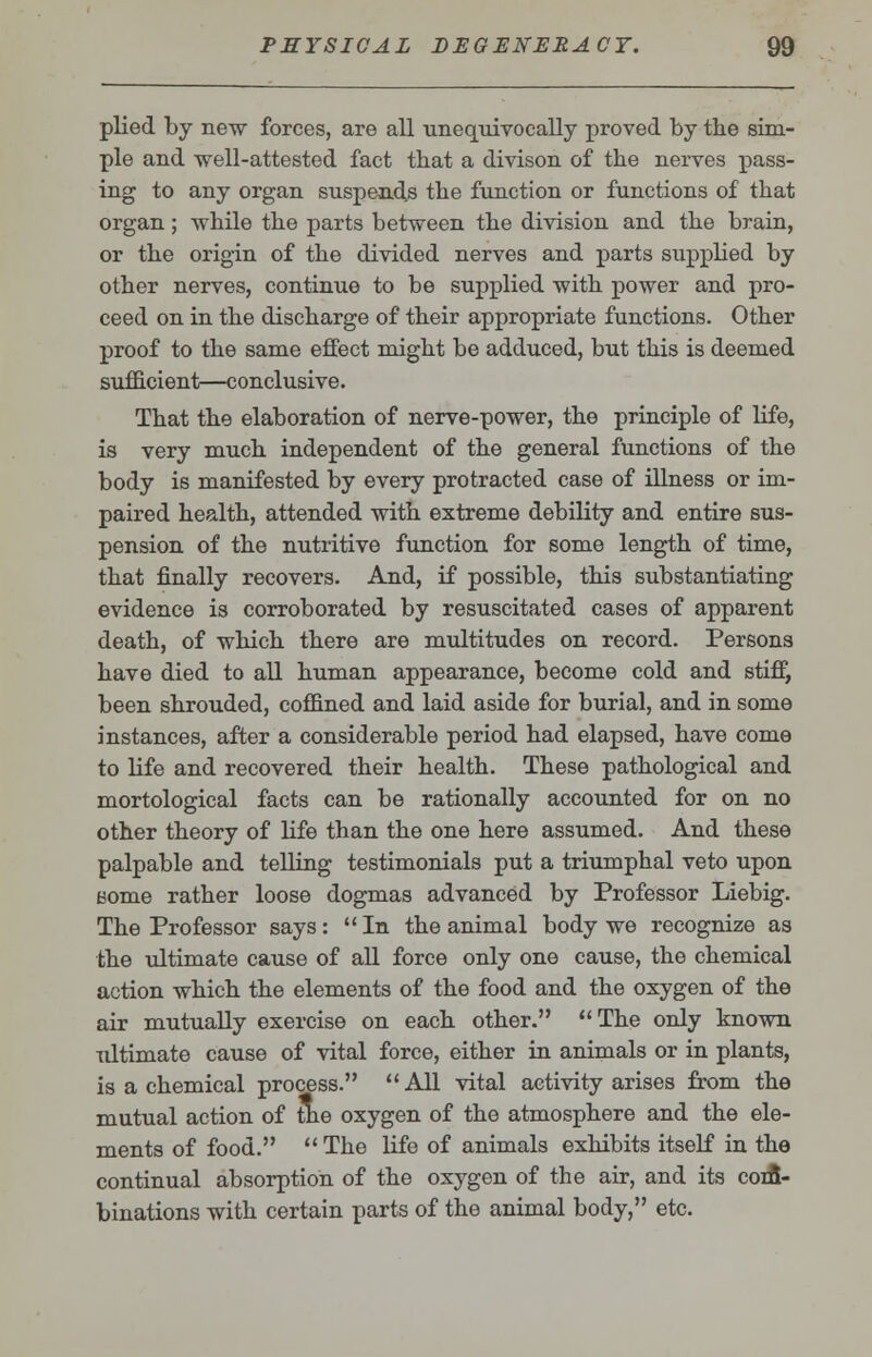 plied by new forces, are all unequivocally proved by the sim- ple and well-attested fact that a divison of the nerves pass- ing to any organ suspends the function or functions of that organ; while the parts between the division and the brain, or the origin of the divided nerves and parts supplied by other nerves, continue to be supplied with power and pro- ceed on in the discharge of their appropriate functions. Other proof to the same effect might be adduced, but this is deemed sufficient—conclusive. That the elaboration of nerve-power, the principle of life, is very much independent of the general functions of the body is manifested by every protracted case of illness or im- paired health, attended with extreme debility and entire sus- pension of the nutritive function for some length of time, that finally recovers. And, if possible, this substantiating evidence is corroborated by resuscitated cases of apparent death, of which there are multitudes on record. Persons have died to all human appearance, become cold and stiff, been shrouded, coffined and laid aside for burial, and in some instances, after a considerable period had elapsed, have come to life and recovered their health. These pathological and mortological facts can be rationally accounted for on no other theory of life than the one here assumed. And these palpable and telling testimonials put a triumphal veto upon Borne rather loose dogmas advanced by Professor Liebig. The Professor says: In the animal body we recognize as the ultimate cause of all force only one cause, the chemical action which the elements of the food and the oxygen of the air mutually exercise on each other. The only known ultimate cause of vital force, either in animals or in plants, is a chemical process. All vital activity arises from the mutual action of nie oxygen of the atmosphere and the ele- ments of food.  The life of animals exhibits itself in the continual absorption of the oxygen of the air, and its coifi- binations with certain parts of the animal body, etc.