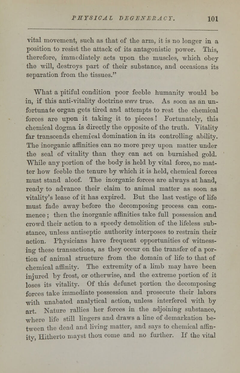 vital movement, such as that of the arm, it is no longer in a position to resist the attack of its antagonistic power. This, therefore, immediately acts upon the muscles, which obey the will, destroys part of their substance, and occasions its separation from the tissues. What a pitiful condition poor feeble humanity would be in, if this anti-vitality doctrine were true. As soon as an un- fortunate organ gets tired and attempts to rest the chemical forces are upon it taking it to pieces ! Fortunately, this chemical dogma is directly the opposite of the truth. Vitality far transcends chemical domination in its controlling ability. The inorganic affinities can no more prey upon matter under the seal of vitality than they can act on burnished gold. While any portion of the body is held by vital force, no mat- ter how feeble the tenure by which it is held, chemical forces must stand aloof. The inorganic forces are always at hand, ready to advance their claim to animal matter as soon as vitality's lease of it has expired. But the last vestige of life must fade away before the decomposing process can com- mence ; then the inorganic affinities take full possession and crowd their action to a speedy demolition of the lifeless sub- stance, unless antiseptic authority interposes to restrain their action. Physicians have frequent opportunities of witness- ing these transactions, as they occur on the transfer of a por- tion of animal structure from the domain of life to that of chemical affinity. The extremity of a limb may have been injured by frost, or otherwise, and the extreme portion of it loses its vitality. Of this defunct portion the decomposing forces take immediate possession and prosecute their labors with unabated analytical action, unless interfered with by art. Nature rallies her forces in the adjoining substance, where life still lingers and draws a line of demarkation be- tween the dead and living matter, and says to chemical affin- itv Hitherto mayst thou come and no further. If the vital