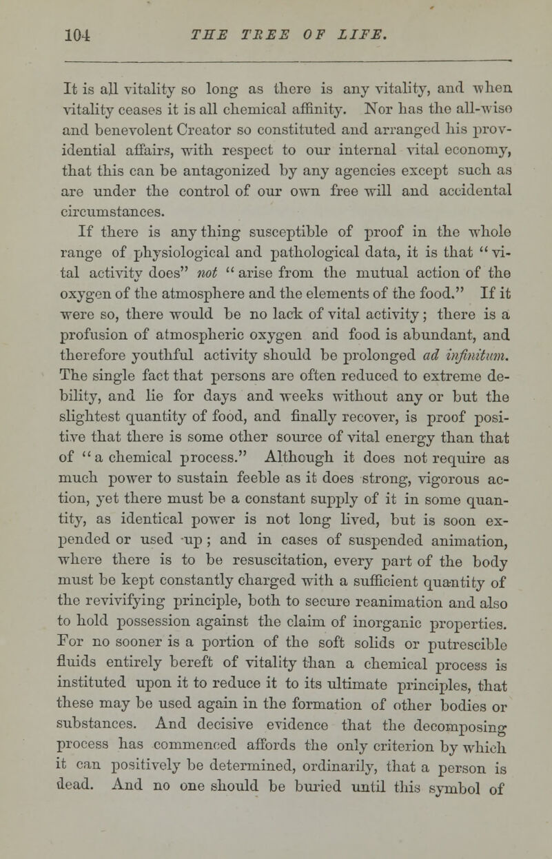 It is all vitality so long as there is any vitality, and when vitality ceases it is all chemical affinity. Nor has the all-wiso and benevolent Creator so constituted and arranged his prov- idential affairs, with respect to our internal vital economy, that this can be antagonized by any agencies except such as are under the control of our own free will and accidental circumstances. If there is any thing susceptible of proof in the whole range of physiological and pathological data, it is that  vi- tal activity does not  arise from the mutual action of the oxygen of the atmosphere and the elements of the food. If it were so, there would be no lack of vital activity; there is a profusion of atmospheric oxygen and food is abundant, and therefore youthful activity should be prolonged ad infinitum. The single fact that persons are often reduced to extreme de- bility, and lie for days and weeks without any or but the slightest quantity of food, and finally recover, is proof posi- tive that there is some other source of vital energy than that of  a chemical process. Although it does not require as much power to sustain feeble as it does strong, vigorous ac- tion, yet there must be a constant supply of it in some quan- tity, as identical power is not long lived, but is soon ex- pended or used up ; and in cases of suspended animation, where there is to be resuscitation, every part of the body must be kept constantly charged with a sufficient quantity of the revivifying principle, both to secure reanimation and also to hold possession against the claim of inorganic properties. For no sooner is a portion of the soft solids or putrescible fluids entirely bereft of vitality than a chemical process is instituted upon it to reduce it to its ultimate principles, that these may be used again in the formation of other bodies or substances. And decisive evidence that the decomposing process has commenced affords the only criterion by which it can positively be determined, ordinarily, that a person is dead. And no one should be buried until this symbol of