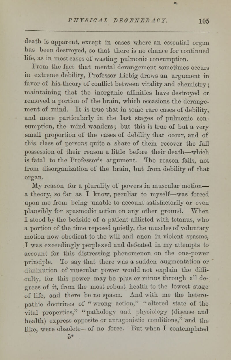 death is apparent, except in cases where an essential organ has heen destroyed, so that there is no chance for continued life, as in most cases of wasting pulmonic consumption. From the fact that mental derangement sometimes occurs in extreme debility, Professor Liebig draws an argument in favor of his theory of conflict between vitality and chemistry; maintaining that the inorganic affinities have destroyed or removed a portion of the brain, which occasions the derange- ment of mind. It is true that in some rare cases of debility, and more particularly in the last stages of pulmonic con- sumption, the mind wanders; but this is true of but a very small proportion of the cases of debility that occur, and of this class of persons quite a share of them recover the full possession of their reason a little before their death—which is fatal to the Professor's argument. The reason fails, not from disorganization of the brain, but from debility of that organ. My reason for a plurality of powers in muscular motion— a theory, so far as I know, peculiar to myself—was forced upon me from being unable to account satisfactorily or even plausibly for spasmodic action on any other ground. When I stood by the bedside of a patient afflicted with tetanus, who a portion of the time reposed quietly, the muscles of voluntary motion now obedient to the will and anon in violent spasms, I was exceedingly perplexed and defeated in my attempts to account for this distressing phenomenon on the one-power principle. To say that there was a sudden augmentation or diminution of muscular power would not explain the diffi- culty, for this power may be plus or minus through all de- grees of it, from the most robust health to the lowest stage of life, and there be no spasm. And with me the hetero- pathic doctrines of wrong action, altered state of the vital properties, pathology and physiology (disease and health) express opposite or antagonistic conditions, and the like, were obsolete—of no force. But when I contemplated 5*