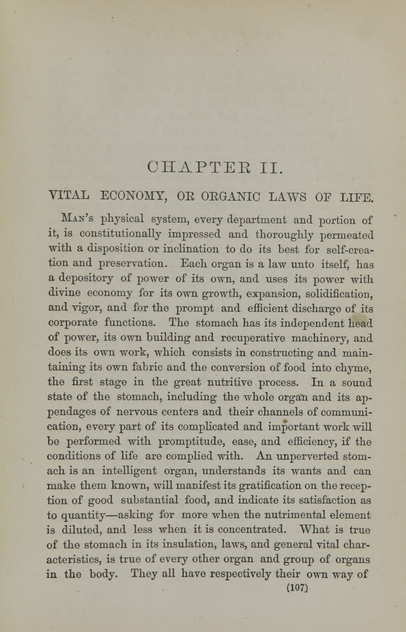 VITAL ECONOMY, OE OEGANIC LAWS OF LIFE. Man's physical system, every department and portion of it, is constitutionally impressed and thoroughly permeated with a disposition or inclination to do its best for self-crea- tion and preservation. Each organ is a law unto itself, has a depository of power of its own, and uses its power with divine economy for its own growth, expansion, solidification, and vigor, and for the prompt and efficient discharge of its corporate functions. The stomach has its independent head of power, its own building and recuperative machinery, and does its own work, which consists in constructing and main- taining its own fabric and the conversion of food into chyme, the first stage in the great nutritive process. In a sound state of the stomach, including the whole organ and its ap- pendages of nervous centers and their channels of communi- cation, every part of its complicated and important work will be performed with promptitude, ease, and efficiency, if the conditions of life are complied with. An unperverted stom- ach is an intelligent organ, understands its wants and can make them known, will manifest its gratification on the recep- tion of good substantial food, and indicate its satisfaction as to quantity—asking for more when the nutrimental element is diluted, and less when it is concentrated. What is true of the stomach in its insulation, laws, and general vital char- acteristics, is true of every other organ and group of organs in the body. They all have respectively their own way of