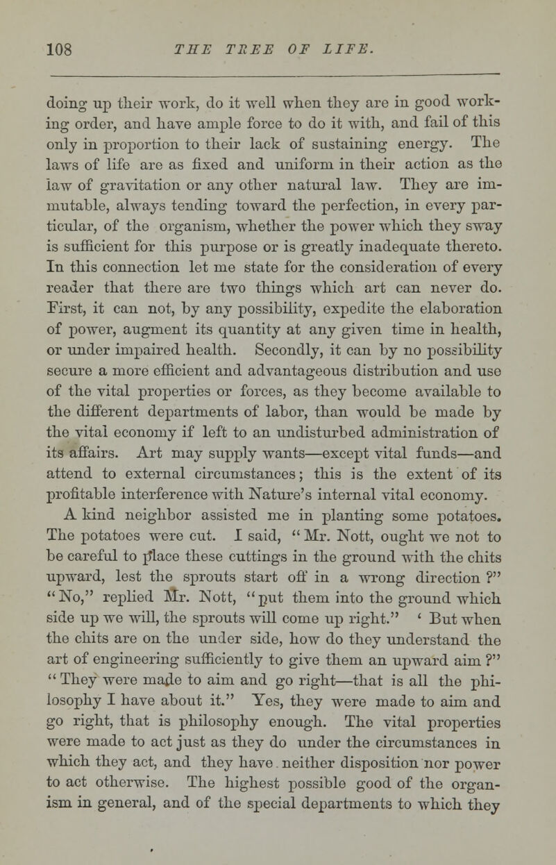 doing up their work, do it well when they are in good work- ing order, and have ample force to do it with, and fail of this only in proportion to their lack of sustaining energy. The laws of life are as fixed and uniform in their action as the law of gravitation or any other natural law. They are im- mutable, always tending toward the perfection, in every par- ticular, of the organism, whether the power which they sway is sufficient for this purpose or is greatly inadequate thereto. In this connection let me state for the consideration of every reader that there are two things which art can never do. First, it can not, by any possibility, expedite the elaboration of power, augment its quantity at any given time in health, or under impaired health. Secondly, it can by no possibility secure a more efficient and advantageous distribution and use of the vital properties or forces, as they become available to the different departments of labor, than would be made by the vital economy if left to an undisturbed administration of its affairs. Art may supply wants—except vital funds—and attend to external circumstances; this is the extent of its profitable interference with Nature's internal vital economy. A kind neighbor assisted me in planting some potatoes. The potatoes were cut. I said,  Mr. Nott, ought we not to be careful to p*lace these cuttings in the ground with the chits upward, lest the sprouts start off in a wrong direction ? No, replied Mr. Nott, put them into the ground which side up we will, the sprouts will come up right. ' But when the chits are on the under side, how do they understand the art of engineering sufficiently to give them an upward aim ?  They were made to aim and go right—that is all the phi- losophy I have about it. Yes, they were made to aim and go right, that is philosophy enough. The vital properties were made to act just as they do under the circumstances in which they act, and they have neither disposition nor power to act otherwise. The highest possible good of the organ- ism in general, and of the special departments to which they